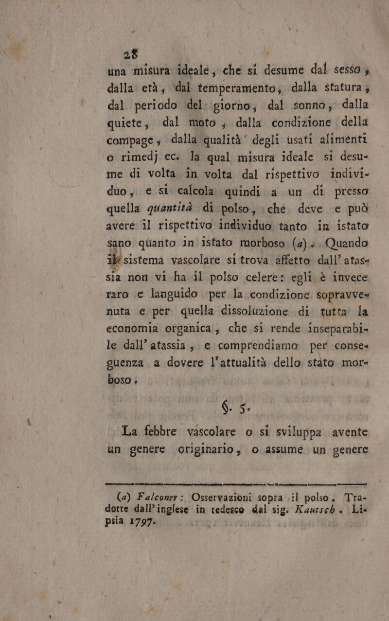 una misura ideale, che si desume dal sesso 4 dalla età, ‘dal temperamento; dalla statura; dal periodo del: giorno; dal sonno; dalla quiete, dal moto; dalla cordizione della compage; dalla qualità’ degli usati alimenti o rimedj ec. la qual misura ideale si desu- me di volta in volta dal rispettivo indivi» duo, e si calcola quindi a un di presso quella quantità di polso, che. deve e può. avere: il rispettivo individuo tanto in istato sano quanto in istato morboso (4). Quando 1} sistema vascolare si trova affetto dall’ atass sia nor vi ha il polso celere: egli è invece raro (e languido per la condizione sopravve» nuta e per. quella dissoluzione di tutta la economia organica, che si rende inseparabi- le dall’ atassia, e comprendiamo. per conse- suenza a dovere l’attualità dello dra more boso + d. 5. La febbre vascolare o si sviluppa avente un genere originario, o assume un genere [ioni |. (4) Fa/coner: Osservazioni sopra .il polso, Tra- dotte dall’ inglese in tedesco dal sig Kaursch « Li» psia 1797.