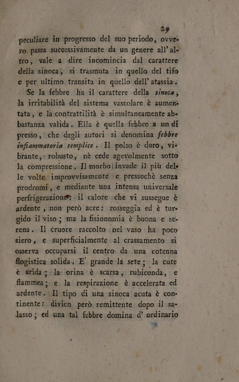 peculiare in ‘progresso del suo periodo, ovve» ro, passa successivamente da un genere all’ al- tro, vale a dire incomincia dal carattere della sinoca; si trasmuta ‘in quello del tifo e per ultimo transita in quello dell’ atassia. ‘Se la febbre ha il carattere della sinoca; la irritabilità del sistema vascolare è aumen» tata, e la contrattilità è simultaneamente ab bastanza valida. Ella è quella febbre a un di presso , che dagli autori si denomina febbre infiammatoria semplice . Il polso è duro; vi: brante;« robusto, nè cede agevolmente sotto. la compressione, Il imorbo|invade il più dele le volte improvvisamente ‘e. pressochè. senza prodromi , e mediante una intensa universale perfrigerazione: ‘ il calore che vi sussegue è ardente , non però acre: rosseggia ed è tur= gido il viso; ‘ma la fisionomia è buona e se- rena. Il cruore raccolto : nel vaso ha. poco siero, e superficialmente al crassamento si osserva occuparsi il centro» da una cotenna flogistica solida, E. grande-la sete; la cute è arida; la ‘orina è scarsa, Mldiindi, e flammea è e la respirazione è accelerata ed ardente. Il tipo di una sinoca acuta è con- tinente: divien però remittente dopo il sa- lasso; ed una tal febbre domina d’ ordinario A