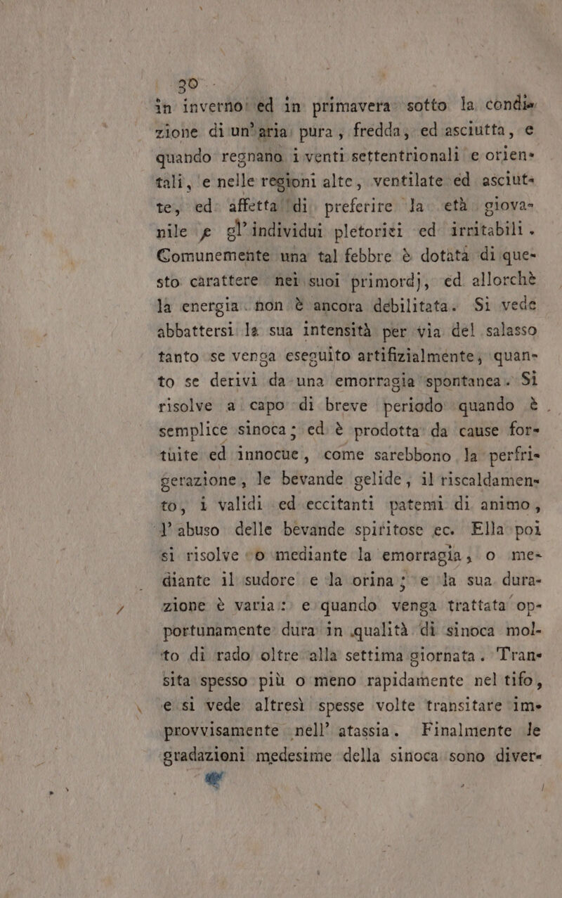 in tacendo a in primavera: ‘sotto la condia zione di un*aria: pura ; fredda, ed asciutta, e quando regnano i,venti settentrionali e otiene tali, ‘e nelle regioni alte, ventilate ed. asciut: te, ed: affettalldi. preferire la. età. giova- nile e gl’individui pletoriti ed irritabili . Comunemente una tal febbre è dotàta di que- sto carattere nel suoi primordj, ed. allorchè la energia. non. è ancora debilitata. Si vede abbattersi. la sua intensità per via del salasso tanto se vensa eseguito artifizialmente; quan» to se derivi da-una emorragia ‘spontanea. Si risolve a. capo di breve periodo’ quando è. semplice .sinoca ; ed. è prodotta: da cause for» tuite ed innocue, come sarebbono, la perfri» gerazione, le bevande gelide, il riscaldamens= to, i validi ed eccitanti patemi di animo, ‘9’ abuso delle bevande spiritose ec. Ella: poi si risolve “6 mediante la emorragia, o \me&gt; diante il'isudore. e la otina je la sua dura- zione è varia: e quando venga trattata op- portunamente» dura in qualità di sinoca mol. ito di rado oltre ‘alla settima giornata. Tran- sita spesso più o meno rapidamente nel tifo, esi vede altresì spesse volte transitare 11m» provvisamente nell’ atassia. Finalmente de gradazioni medesime della sinoca sono diver= 1 { /