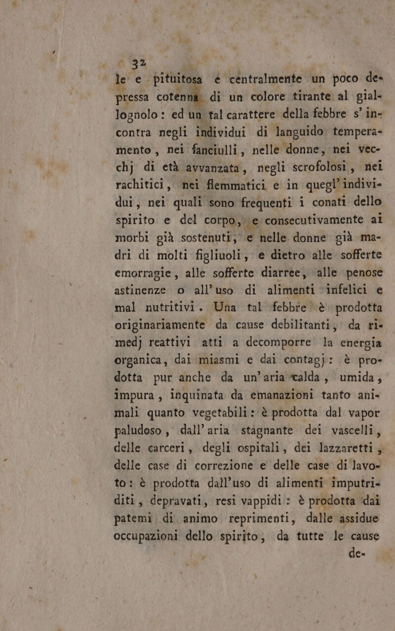 de e ‘dituitosa è centralmente un poco de= pressa cotenna. di un colore tirante al gial. lognolo : ed un tal carattere della febbre s° in- contra negli individui di languido tempera- mento , nei fanciulli, nelle ‘donne, nei vec- chj di età avvanzata, negli scrofolosi, nei rachitici, nei flemmatici e in quegl’ indivi- dui, nei quali sono frequenti i conati dello spirito e del corpo, ve consecutivamente ai morbi già sostenuti, e nelle donne già ma- dri di molti figliuoli, € dietro alle isFegie emorragie, alle sofferte diarree, alle penose astinenze o all’uso di alimenti infelici e mal nutritivi. Una tal febbre è. prodotta originariamente da cause debilitanti, da ri- ‘medj reattivi atti a decomporre la energia organica, dai miasmi e dai contagj: è pro» dotta pur anche da un'aria calda, umida; impura, inquinata da emanazioni tanto ani- mali quanto vegetabili: è prodotta dal vapor paludoso , dall'aria stagnante dei vascelli, delle carceri, degli ospitali, dei lazzaretti; delle case di correzione e delle case di lavo» to: è prodotta dall’uso di alimenti imputri- diti, depravati, resi vappidi: è prodotta ‘dai patemi di. animo reprimenti, dalle assidue occupazioni dello spirito, da tutte le cause de-