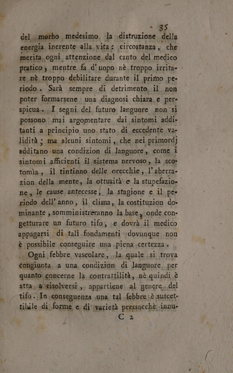 = 196 del. , morbo , medesimo. ‘la : distruzione “della energia inerente alla. vita: ‘circostanza, che merita. ‘ogni attenzione dal canto del medico pratico $ . mentre fa d’uopo nè, troppo irrita» re. .nè troppo debilitare durante il primo pe- riodo » Sarà sempre di detrimento, il. non poter formarsene + una diagnosi chiara. e pere | spicua.., I segni, del futune languore non si tanti a principio uno, stato. di eccedente va lidità ; ma alcuni sintomi, che nei primord) sfiditam: ‘una condizion di languore , come i sintomi \afficienti il sistema nervoso, la sco: tomìa., il tintinno. delle orecchie, l' aberra- zion della mente, la ottusità\ e la stupefazio» ne gle cause antecesse |. la stagione ec il pes riodo dell’ anno, il clima, la costituzion do- minante , somministreranno la base yi onde con- getturare un futuro tifo, :e dovrà il medico appagarsi di. tali fondamenti dovunque: non è possibile conseguire una piena .certezza . .. Ogni febbre, vascolare, .la. quale .si trova congiunta. a una condizioni di languore, per atta, .a/4tisolversi ,. appartiene. al genere.. del - tifo. fa; ‘conseguenza una, tal febbre è ssuscet- tibile di. forme e, di ‘ivarietà pressocchè: nou» N A DRY] 