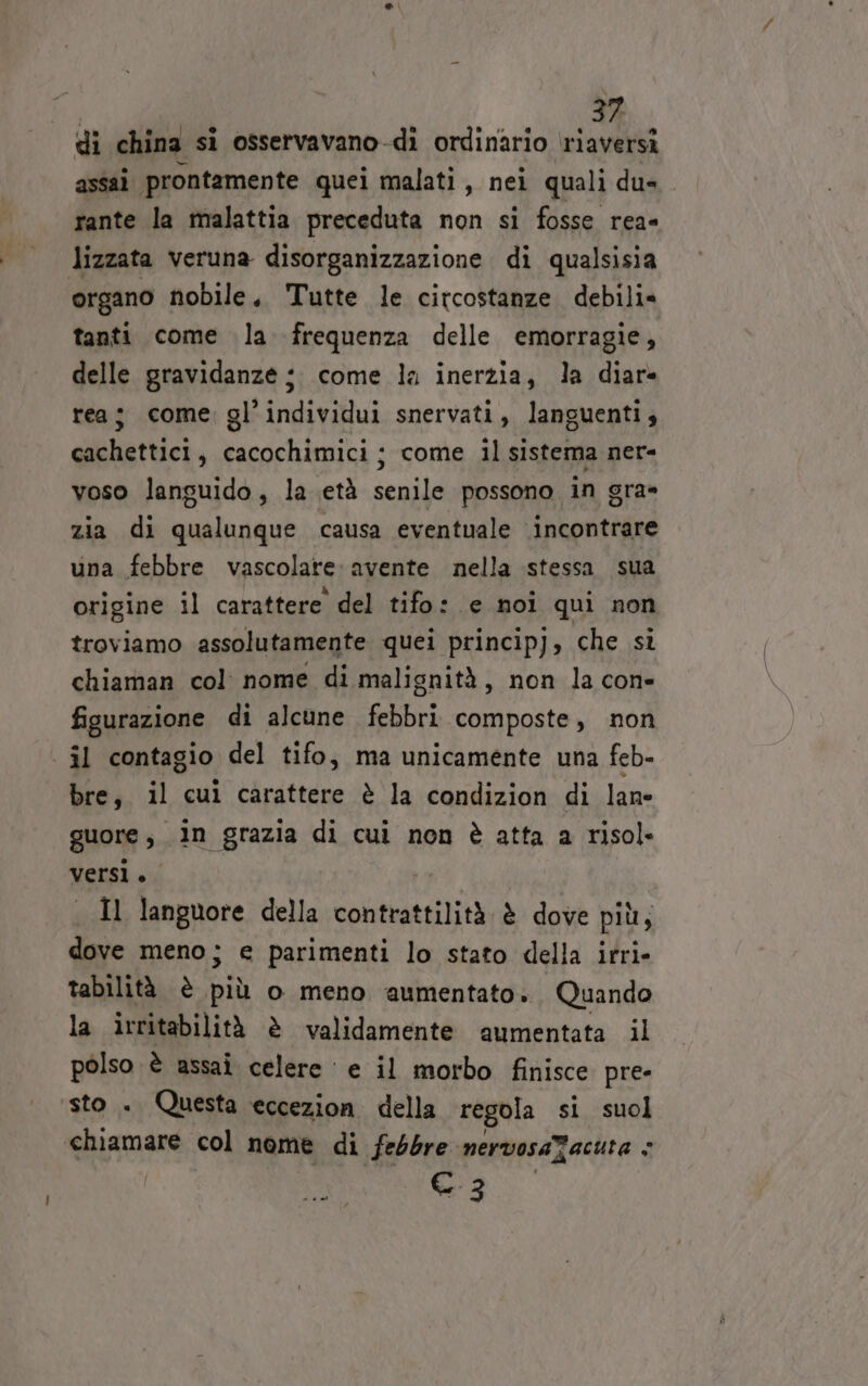di china si osservavano-di ordinario riaversì assai prontamente quei malati, nei quali du» rante la malattia preceduta non si fosse rea= lizzata veruna disorganizzazione di qualsisia organo nobile, Tutte le circostanze debili= tanti come la frequenza delle emorragie, delle gravidanze :. come la inerzia, la diar- rea; come gl’individui snervati, languenti, cachettici, cacochimici; come il sistema ner- voso languido, la .età senile possono in gra» zia di qualunque causa eventuale incontrare una febbre vascolare: avente nella stessa sua origine il carattere del tifo: e noi qui non troviamo assolutamente quei principj, che sì chiaman col nome di malignità, non la cone figurazione di alcune febbri composte, non | il contagio del tifo, ma unicamente una feb- bre, il cul carattere è la condizion di lane guore , in grazia di cui non è atta a risol» versì. Il languore della contrattilità è dove più; dove meno; e parimenti lo stato della irri- tabilità è BE o meno aumentato». Quando la irritabilità è validamente aumentata il polso è assai celere ‘e il morbo finisce pre- sto . Questa eccezion della regola si suol chiamare col nome di febbre nervosaTacuta i Cc 3