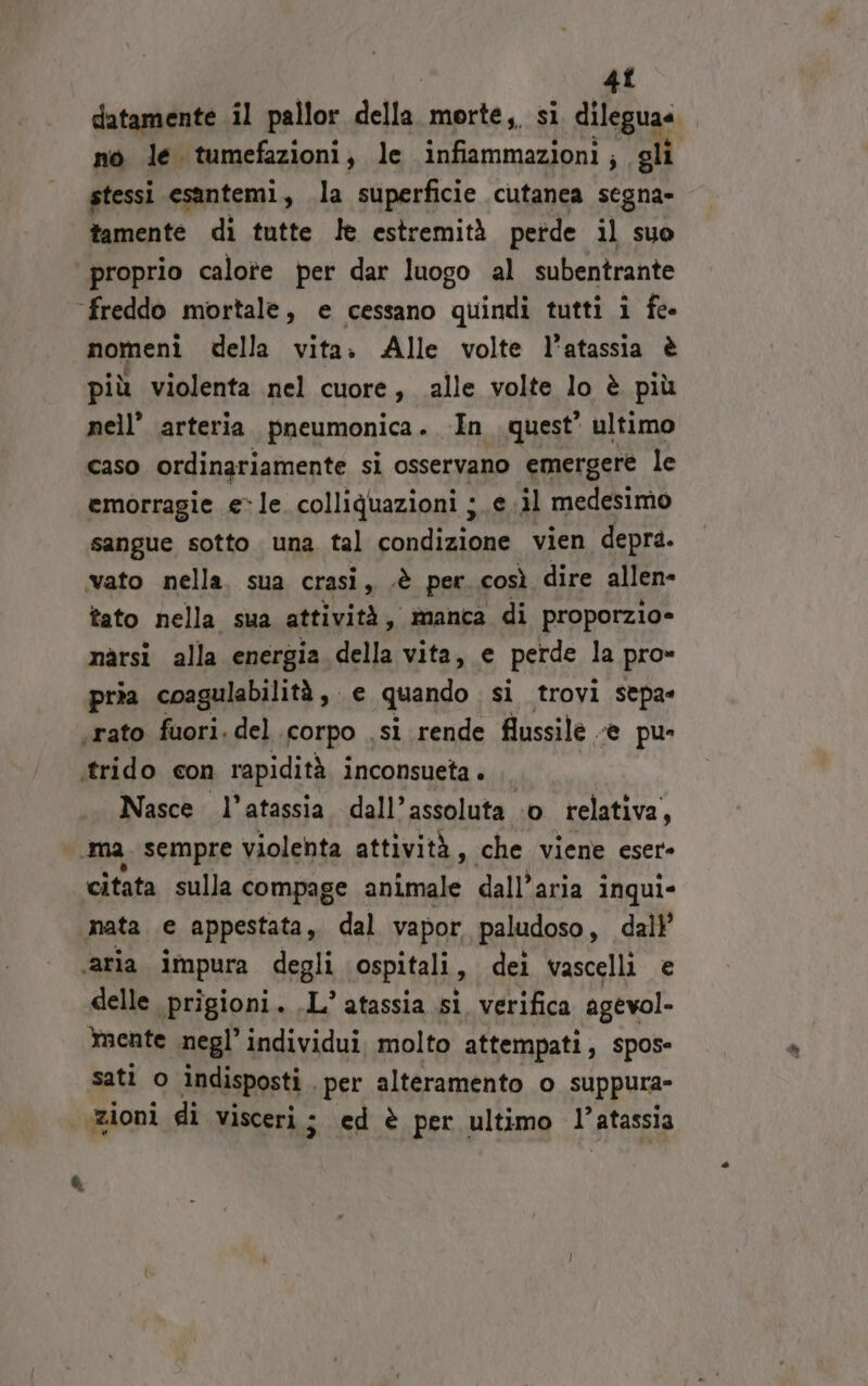 4î datamente il pallor della morte, sì dileguaa no le tumefazioni, le infiammazioni; gli stessi esantemi, la superficie cutanea segna» tamente di tutte le estremità perde il suo proprio calote per dar luogo al subentrante freddo mortale, e cessano quindi tutti i fe- nomeni della vita. Alle volte l’atassia è più violenta nel cuore, alle volte lo è più nell’ arteria pneumonica . In quest’ ultimo caso ordinariamente si osservano emergere le emorragie ele. colliquazioni je .il medesimo sangue sotto una tal condizione vien depra. vato nella, sua crasi, .è per così dire allen tato nella sua attività, manca di proporzio= nàrsi alla energia della vita, e perde la pro» pria coagulabilità, e quando si trovi sepa« ‘rato fuori. del corpo .si rende flussile «e pu itrido con rapidità inconsueta . | Nasce l’atassia. dall’assoluta ‘o relativa, ‘ma. sempre violenta attività, che viene eser- citata sulla compage animale dall'aria inqui- mata e appestata, dal vapor paludoso, dall ‘aria impura degli ospitali, dei vascelli e delle prigioni. .L’ atassia si verifica agevol- mente negl’ individui. molto attempati, spos- sati o Indisposti . ‘per alteramento o sUppura- Rioni di visceri ; ed è per ultimo l' atassia