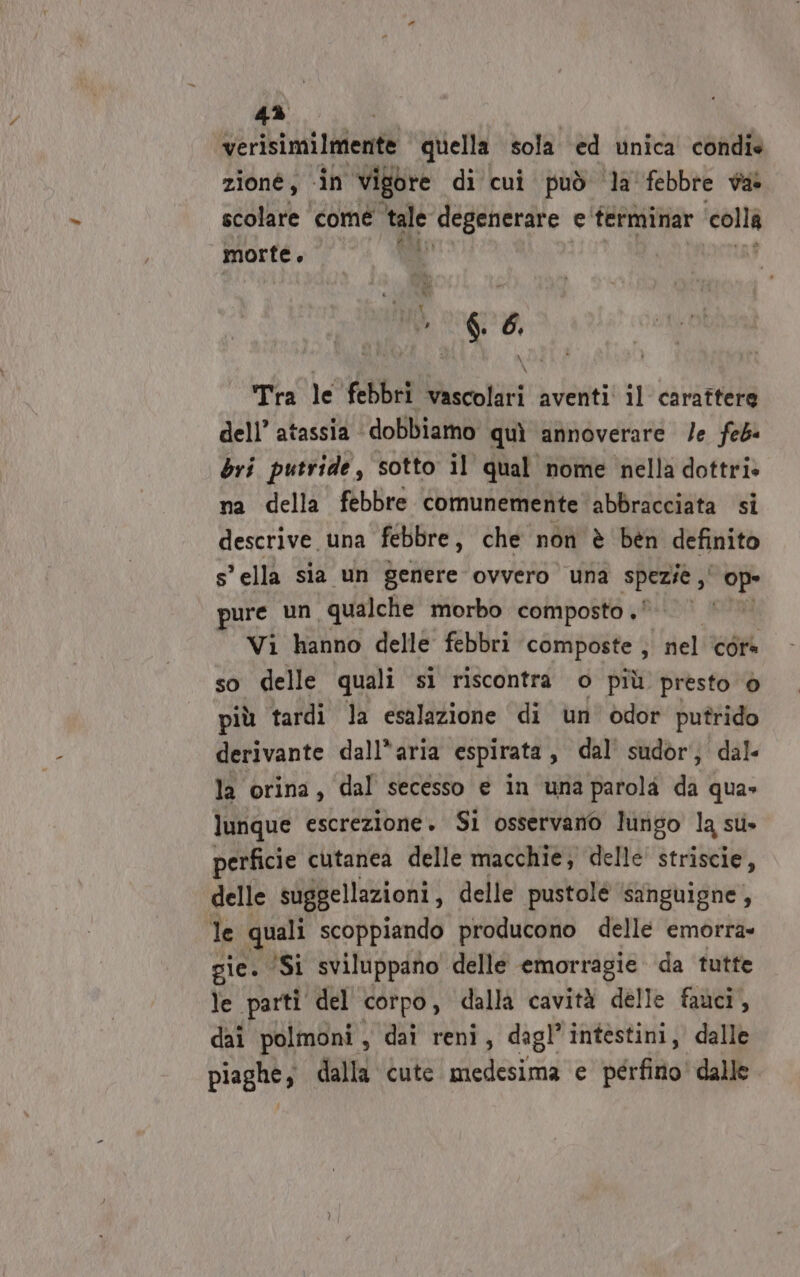 4% | verisimilmente quella sola ed unica condie zioné , «in ‘vigore di cui può ‘la febbre va scolare come wi degenerare e terminar colla morte Ù { i o” $. 6, Tra le febbri vascolari aventi il carattere dell’ atassia dobbiamo quì annoverare /e feb bri putride, sotto il qual nome nella dottri» na della febbre comunemente abbracciata si descrive. una febbre , che non è ben definito sella sia un genere ovvero una spezie ,' DE pure un qualche morbo composto ®© Vi hanno delle febbri composte ; nel cora so delle quali si riscontra o più presto 6 più tardi la esalazione di un odor putrido derivante dall*aria espirata, dal’ sudor; dal. la orina, dal secesso e in una parola PA qua» lunque escrezione. Si osservano lungo la sti» perficie cutanea delle macchie; delle striscie, delle suggellazioni, delle pustolè ‘sanguigne, le quali scoppiando producono delle emorra» gie. ‘Si sviluppano delle emorragie da tutte le parti del corpo, dalla cavità delle fauci, dai polmoni, dai reni, dagl’intestini, dalle piaghe; dalla cute medesima e perfino’ dalle