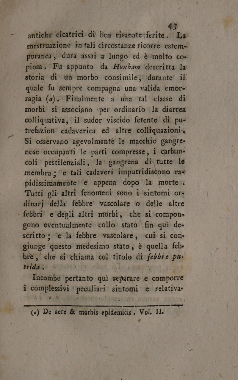 antiche cicatrici di' ben tisanate)ferite dine mestruazione intali circostanze ricorre estem= poranea , ‘dura assai a lungo ed è imolto cos piosa. Fu appunto da Huxbam descritta la storia di ua morbo consimile; ‘durante il quale fu sempre compagna una valida emor- ragia (2). Finalmente a una tal classe di morbi sì associano ‘per ordinario la diarrea colliquativa; il sudor viscido fetente di pu- trefazion cadaverica ed altre colliquazioni. Si osservano agevolmente le macchie gangre- nose occupanti le parti compresse, i carbun» coli‘ pestilenziali, la’ gangrena Ag le membra ; l'e tali cadaveri imputridiscono ra pidissimamente' e appena ‘dopo la morte. Tutti gli altri fenomeni sono i sintomi or» dinarj della’ febbre’ vascolare o delle. altre febbri! e degli altri morbi, che si compone gono èventualmente collo’ stato fin quì de» scritto; ‘ela febbre ‘vastolare, cui si con- giunge! ‘questo medesimo stato, è quella feb= bre, che si chiama sui titolo di febbre pu sirda: ‘ i | Incombe pertanto quì separare e comporre i complessivi ‘peculiari sintomi e relativa» a_n gni (a) De aere &amp; morbis epidemicis. Vol. IL