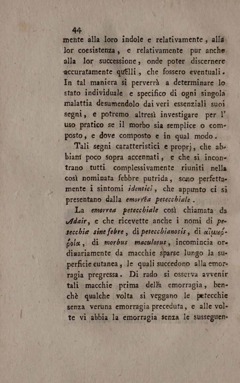 mente alla loro indole e relativamente, alla lor coesistenza, ‘e relativamente pur anche alla lor successione, onde poter discernere accuratamente quélli, che fossero eventuali. In tal maniera sì perverrà a determinare lo stato individuale e specifico di ogni singola malattia desumendolo dai veri essenziali suoi segni, e potremo altresì investigare per l’ uso pratico se il morbo sia semplice o com-. posto, e dove composto e in qual modo. Tali segni caratteristici e proprj; clie ab- bian poco sopra accennati, e che si incon» trano tutti complessivamente riuniti nella così nominata febbre putrida, sono perfetta» mente i sintomi identici, che appunto ci sì presentano dalla emorré4 petecchiale . La emorvea petecchiale così chiamata. da vAdair, e che ricevette anche i nomi di pe- secchie sine febre, di petecchianosis, di aituwp- pola, di morbus maculosus, incomincia ore dimariamente da macchie sparse lungo la su- perficie eutanea , le quali succedono alla emor- ragia pregressa. Di rado si osserva avvenir tali macchie prima della emorragia, ben- chè qualche volta si veggano le petecchie “senza veruna emorragia preceduta, e alle vol- te vi abbia la emorragia senza le susseguen»