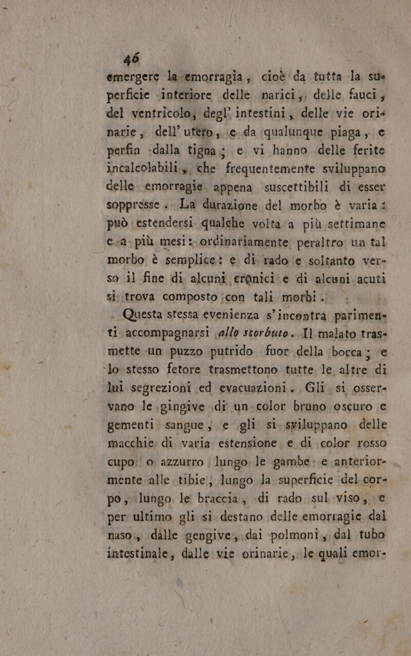 emergere la emorragia, cioè' da tutta la sus perficie «interiore delle narici;, delle fauci; del ventricolo; degl’ intestini, delle vie ori4 narie, dell’uteto,.ie.da qualunque piaga, e perfin -dalla tigna.; e vi hanno delle ferite incalcolabili.», che frequentemente sviluppano celle. emorragie. appena suscettibili di esser soppresse . La durazione del morbo è varia: può estendersi. qualehe volta a più settimane €.r2 più mesi: ordinariamente: peraltro va tal morbo è semplice: e. di ‘rado ‘e soltanto ver so il fine di alcuni erànici e di alcuni acuti si.trova composto icon tali morbi . . Questa stessa evenienza s'incontra parimen= ti. accompagnarsi allo storbuto..Il malato tras» mette un puzzo putrido fuor della ‘bocca sa ‘lo stesso fetore trasmettono tutte. le. altre di lei segrezioni ed evacuazioni. Gli. si osser- vano le .gingive .di' un: color bruno oscuro e gementi. sangue; e gli si. sviluppano. delle macchie; di. .varia estensione. e di color rosso cupo: o azzurro | lungo le gambe. e anteriore mente alle tibie; lungo la superficie ‘del cor- po, lungo, le braccia, di rado sul viso, e per: ultimo gli si destano delle emorragie dal naso;,. dalle gengive, dai polmoni, dal tubo intestinale, dalle vie orinarie,.le.quali emor-
