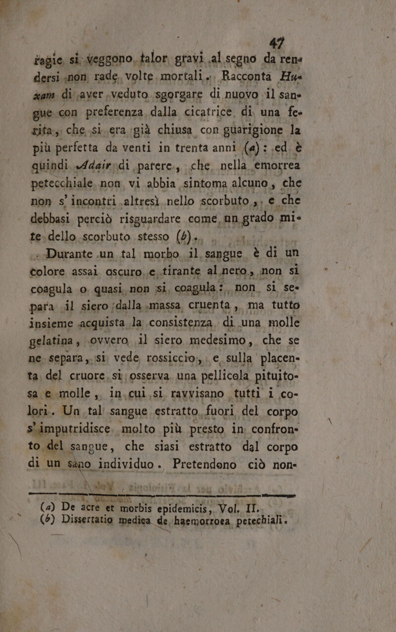 fagie, si Weggono, talor, gravi. al segno da ren dersi «non, rade. volte mortali... Racconta Hus 4am di aver veduto sgorgare di nuovo ‘il sane gue con preferenza dalla cicatrice. di una fe- gita, che ..si. era già chiusa con guarigione la più perfetta da venti in trenta anni (a): ed è quindi. Adair: di «patere siii nella ‘emorrea petechiale non. vi abbia sintoma alcuno, , che non s' incontri altresì nello scorbuto. pi e ‘che debbasi perciò risguardare come, un grado mi- te.dello.scorbuto stesso (6)... NDR «Durante .un tal morbo. il, sangue è di un tolore assai. ascuro,.e..tirante al nero, non si coagula o. quasi, non ssi, coagula:, non, si see para. il siero jdalla massa, cruenta ,, ma tutto insieme acquista la. consistenza, di. una molle gelatina , ovvero il siero medesimo , che se ne. separa si. vede rossiccio;, e_ sulla placen- ta. del cruore. st; osserva. una pellicola pituito- sa e molle, in.cui,si ravvisano tutti i co- lori. Un. tal sangue estratto fuori del corpo s' imputridisce. molto più presto, in. confron= to del sangue, che siasi estratto dal corpo di un Sano. individuo . Pretendono ciò non: IN Ne sotoaliaib e] | | toi Tr (4) De acre et morbis epidemicis;. Vol. II. dp: Dissertatio medica de, haemorroea | petechiali. tà. I \