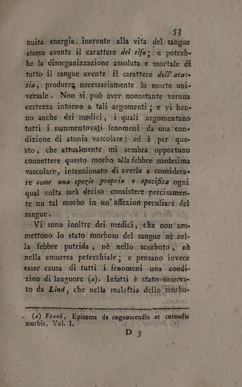 $3 nuita. energia. inerente. alla vita del. sangue stesso avente il carattere del tifo; e potreb« be la disorganizzazione assoluta :e mortale di tutto il sangue-avente! il carattere dell? arase sia, ‘produrrg necessariamente . la*morte uni- versale. Non si: può aver nonostante veruna certezza intorno a tali argomenti ; e vi han fio anche dei medici, i quali argomentano tuttii summentovati. fenomeni. dal una icona dizione di atonia vascolare: ‘ed; è | per ‘que sto; (che attualmente, mi sembra. ‘oppottuno connettere questo. morbo. alla febbre medesima vascolare, intenzionato di averla a considera» re came una spezie propria e- specifica ‘ogni qual volta sarà deciso: consistere: precisamen- te ur tal morbo in un’ affezione pectthard: : del sangue + i misrh 0! ‘Vi’ sono inoltre dei fiati ce non® ame mettono. lo stato morboso del. sangue ‘nè nel- la. febbre putrida ;; nè. nello.-scorbuta ;) nè nella emorrea petecchialej e pensano invece esser causa di tutti i. fenomeni una -condi- zion:di lansuore (a). Infatti è stato: Osserva» to da Lind, che nella malaftia dello scorbu= =—teie —_—__——_ rr mnito—» Spera fogne x (4) ‘FEAR Epitome de cognoscendis et cutandis morbis, Vol, I, (8) D 3