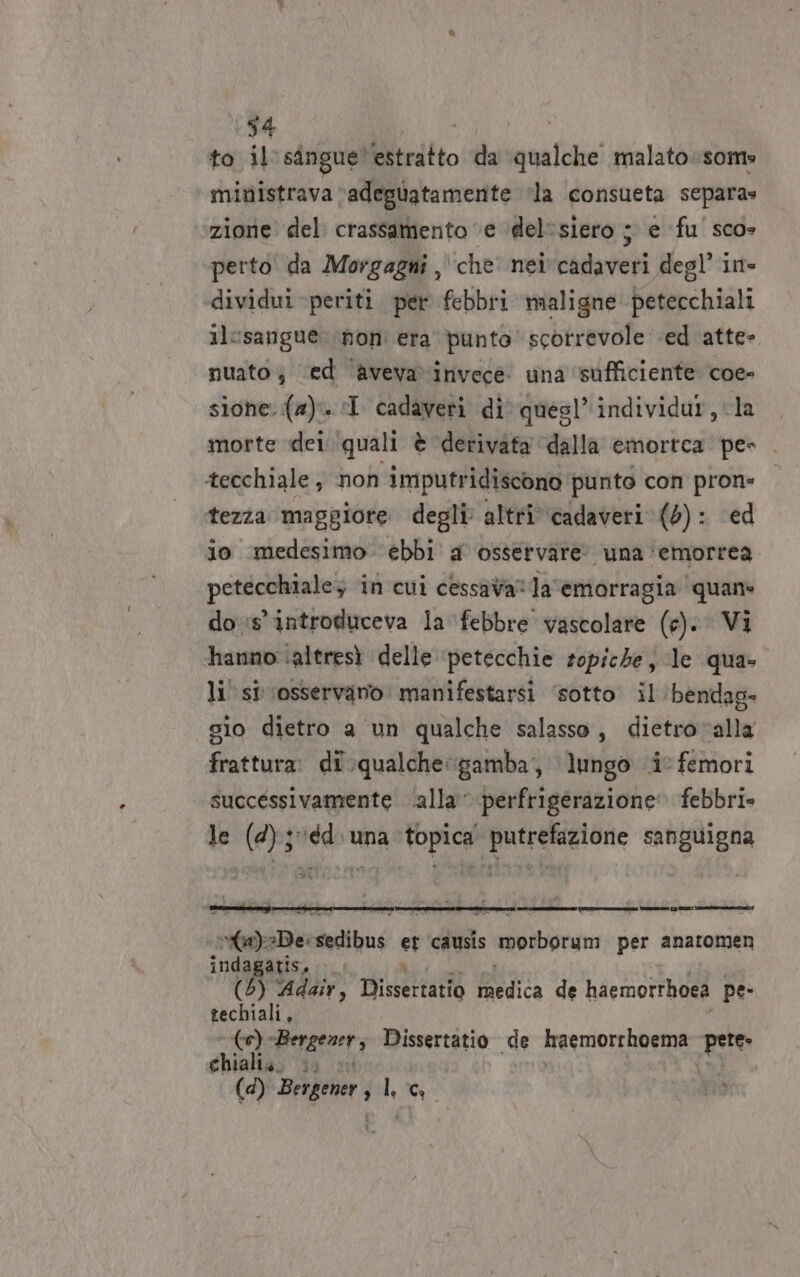to il singue! estratto da qualche malatosom» ministrava ‘adeguatamente ‘la consueta separa» zione del crassamento ‘e ‘del“siero ; e ‘fu sco- perto da Morgagni, che nei cadaveri degl’ in» dividui periti per febbri mialigne petecchiali ilcsangue non era punto scorrevole «ed atte- nuato; ‘ed avevavinvece. una ‘sufficiente coe- sione: (a). I cadaveti div quesl’ individur, la morte dei. quali è derivata ‘dalla emortca pes ‘tecchiale , non imputridiscono punto con Da; tezza maggiore degli altri cadaveri (0): io medesimo ebbi a osservare: una ‘emorrea paio in cui cessava‘ la emorragia ‘quan dos’ introduceva la febbre vascolare (e). Vi hanno altresì delle petecchie zopiche, le qua» li si osservano manifestarsi ‘sotto il ‘bendag- sio dietro a un qualche salasso, dietrovalla frattura: di .qualchegamba, lungo i femori successivamente ‘alla: perfrigerazione: febbri» le (4); éd. una topica putrefazione sanguigna mas A Beetadihus si causis Lt per anatomen indagagis ) Adair, Tette PR de haemorrhoea pe- deli ‘-(\e) «Bergener; Dissertatio de rasmorrhoema Rete chiali,. sa (d) ud Piet PUR