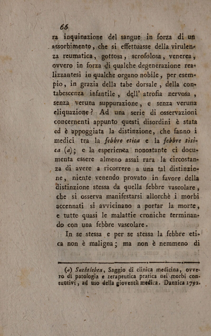 ra inquinazione del sangue .in forza di.un . assorbimento , ‘che si. effettuasse della virulena za reumatica., gottosa, ‘scrofolosa, venerea; ovvero in forza 4li qualche degenerazione reas lizzantesi in qualche organo nobile, per eseme pio, in grazia della tabe dorsale , della con» tabescenza ‘infantile , ‘dell’ atrofia nervosa, senza, veruna suppurazione, e senza veruna cliquazione?.. Ad una serie di osservazioni concernenti appunto questi disordini è stata ed è ‘appoggiata la distinzione, che fanno i medici tra. la febbre etica e la febbre tisi» ca (a); e la esperienza nonostante ci docu» menta essere almeno assai rara la circostan» za di avere a ricorrere. a una tal distinzio» ne, niente venendo provato in favore della distinzione stessa da quella febbre vascolare, che si osserva manifestarsi allorchè i morbi accennati sì avvicinano a portar la morte, e tutte quasi le malattie croniche terminan- do con una febbre vascolare . i In se stessa e per se stessa la febbre eti» ca non è maligna; ma non è nemmeno di Tazza ment gta ini è ez e re a ze (a) Sachileben, Saggio di clinica medicina, ovve- ro di patologia e terapeutica pratica nei\morbi con- subtivi, ad uso della gioventù medica. Danzica 1792. =