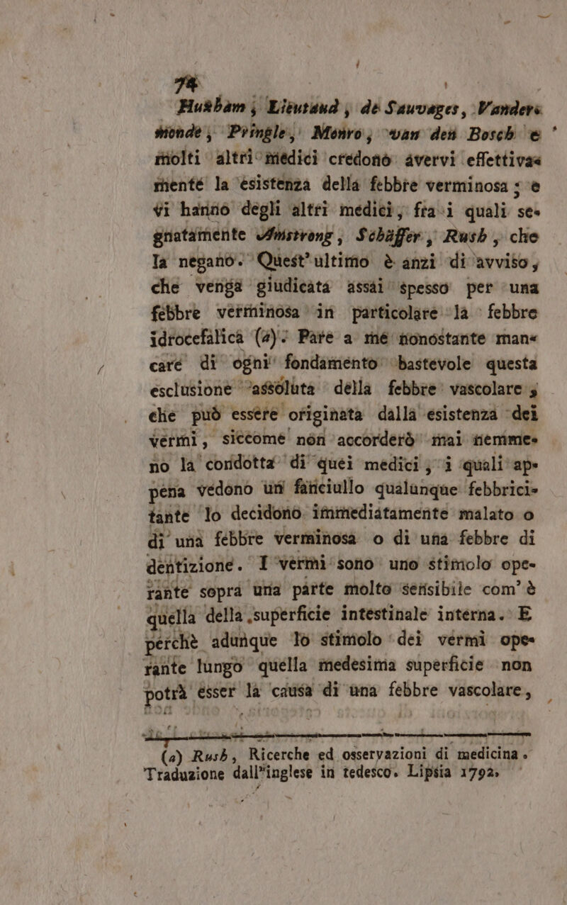 [ L 74 Husbamj Lieutan j de PARATA Vanders inolti altri medici credofid avervi effettivaa rtienté' la ‘esistenza della febbre verminosa js ‘è vi hanno degli altrî medici, fra i quali sei griatàmente Amstrong , Schiffer, Rush, che Ta negano. Quest” ultimo è anzi di ‘avviso; che venga giudicata assai spesso’ per ‘una febbre verininosa in particolare ‘la febbre idrocefalica (a): i Patè a mé nonostante man« caré di ogni fondamento \bastevole questa esclusione ‘assoluta della febbre vascolare 3 clie può essére. originata dalla ‘esistenza dei vermi, siccome nén accorderò' mai memme» no la coridotta di quei medici; i ‘quali? ap» pena vedono uni faticiullo qualanque febbrici» tante lo decidono. ifmediatamernte malato 0 di una febbre verminosa o di una febbre di de ntizione. I ‘vermi sono uno stimolo no rante sopra ‘una parte molto etisibile com’ è quella della superficie intestinale interna. E perchè. adunque Tò stimolo ‘dei vermi ope rante lungo quella medesima superficie non Boa Sh esser da ‘catia ce ùna Sme VIRA Lili r_——_—————_——@ (4) Rush, Ricerche ed osservazioni di medicina »