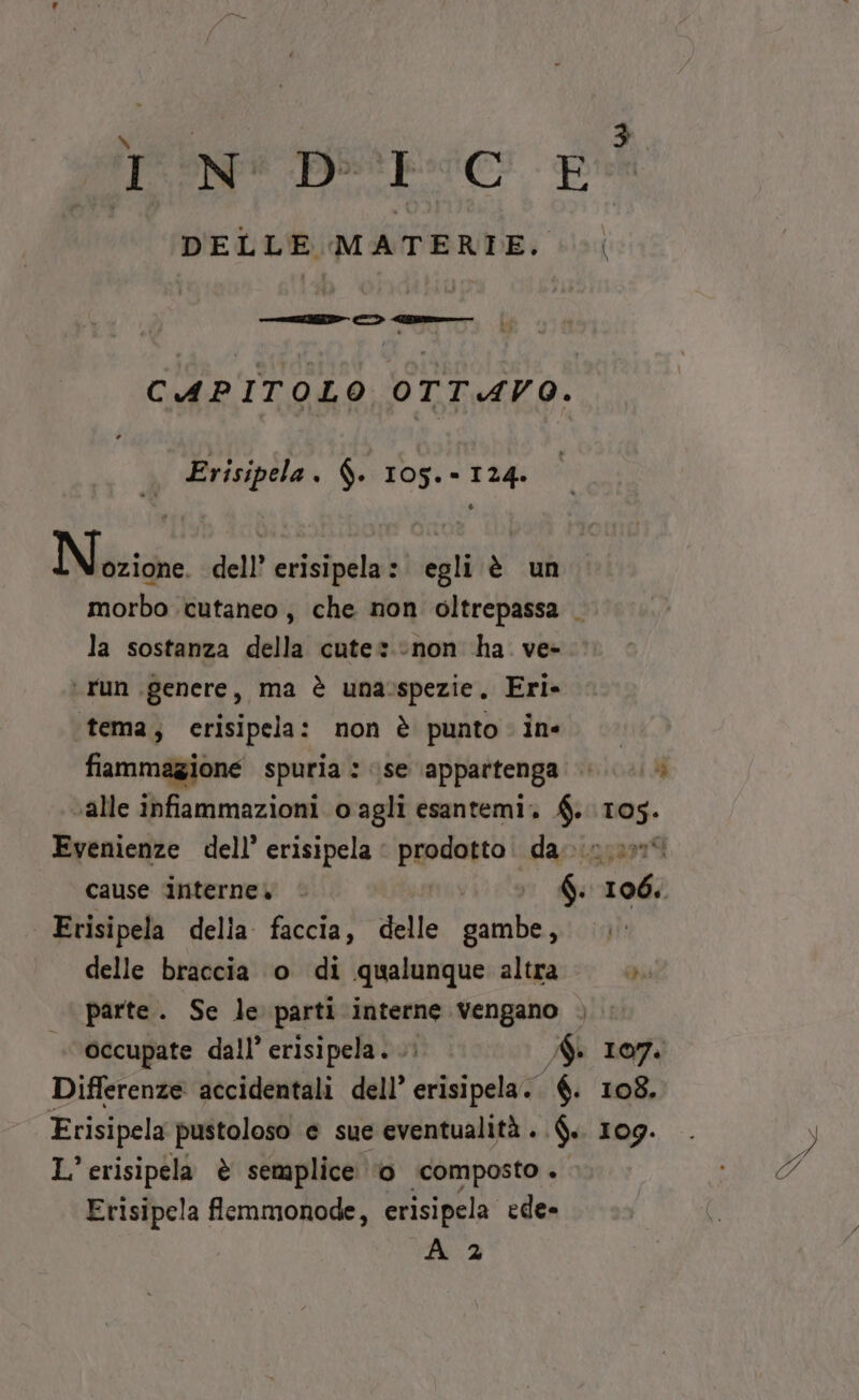 TN DE:C E DELLE MATERIE. CAPITOLO OTTAVO. . Erisipela. $. 105.- 124. Nézioe dell’ erisipela: egli è un morbo cutaneo, che non oltrepassa . la sostanza della cute» non ha. ve- ‘ run genere, ma è unasspezie, Eri» ‘tema, crisipela: non è punto ine. &gt; fiammagione spuria : se appartenga &gt; «alle infiammazioni o agli esantemi. £. pera Evenienze dell’ erisipela | prodotto. da... cause interne» | | 6. rs | Erisipela della. faccia, delle gambe, delle braccia o di qualunque altra» parte. Se le parti interne vengano , occupate dall’ erisipela. .: A 107. Differenze accidentali dell’ erisipela. €. 108. Erisipela pustoloso e sue eventualità ..$.. 109. . y L’ erisipela è semplice ‘0 ‘composto . TÀ Erisipela femmonode, erisipela ede- A 2