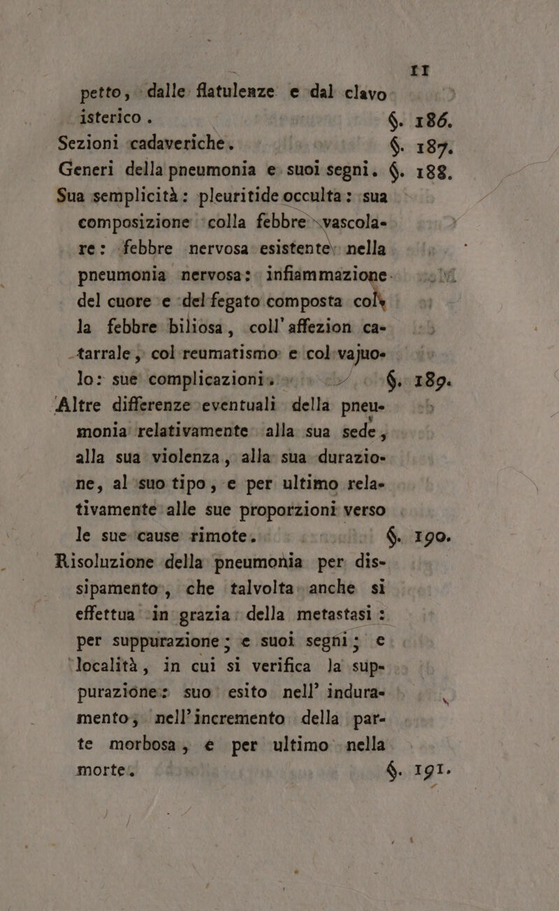 petto, dalle flatuleaze e dal clavo. isterico . S. 186. Sezioni cadaveriche . | $. 187. Generi della pneumonia e. suoi segni. $. 188. Sua semplicità: pleuritide occulta: sua composizione ‘colla febbre \vascola- re: febbre nervosa: esistente) nella pneumonia nervosa: infiammazione. del cuore ‘e :del fegato composta co la febbre biliosa, coll’affezion ca- -tarrale , col:reumatismo» e col:vajuo» | lo: sue complicazionia». » 0. 6. 189. Altre differenze eventuali. della pneu- monia ‘relativamente alla sua sede, alla sua violenza, alla: sua durazio» ne, al'‘isuo tipo, e per ultimo rela» tivamente: alle sue proporzioni verso le sue ‘cause rimote. px f. 190. Risoluzione della pneumonia per. dis- sipamento», che talvolta» anche si effettua ‘in grazia: della metastasi : per suppurazione ; e suoì segni; € ‘località, in cuì si verifica Ja sup» purazione:» suo esito. nell’ indura- mento; . nell’incremento della par- te morbosa, € per ultimo nella mortel $. 191.