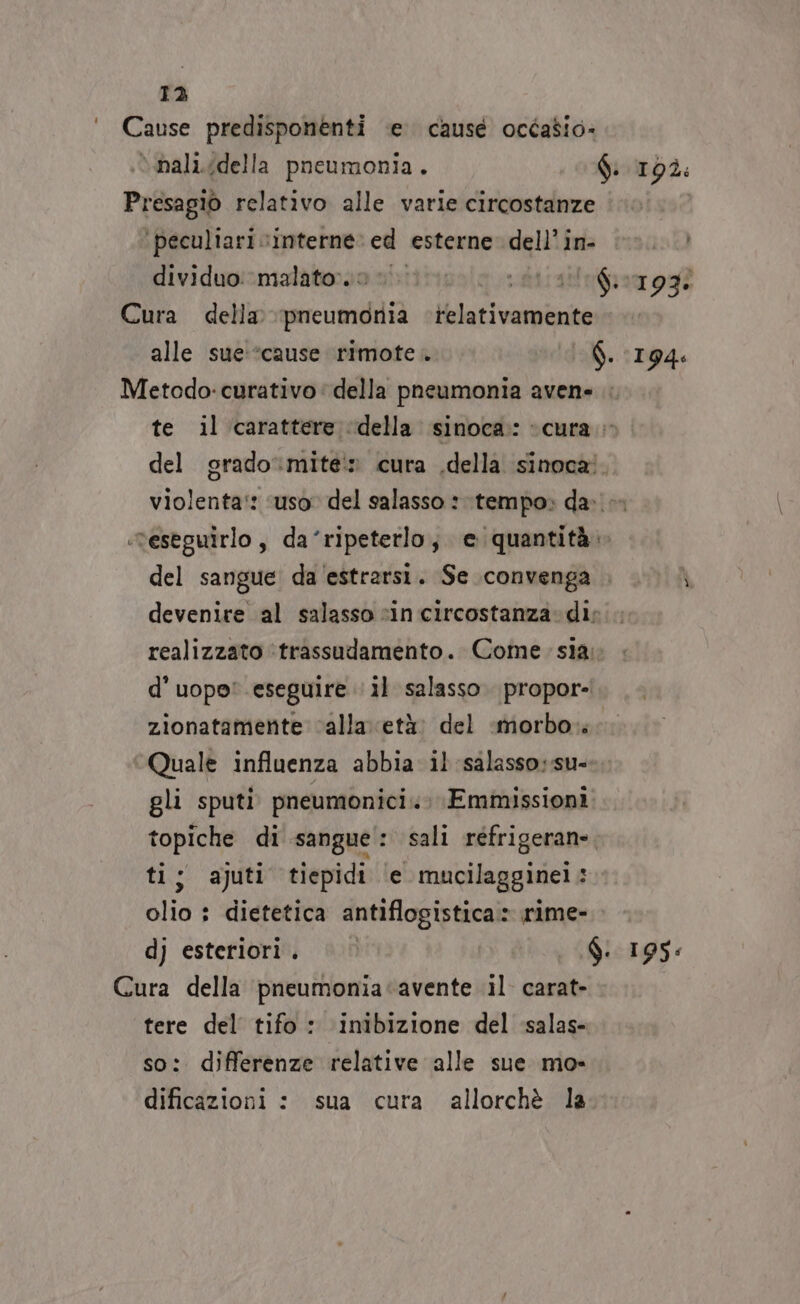 13 Cause predisponenti e. causé ocdasio- è mali.idella pneumonia. fi 19ì: Presagio relativo alle varie circostanze | ‘peculiari vinterne’ ed esterne dell'in: ©». dividuo:‘malato:.0 » rire nbra ogi Cura della pneumonia telativamente alle sue:*cause rimote . f. (194: Metodo: curativo della pneumonia avene te il carattere «della sinoca: «cura.» del grado‘mite:» cura .della sinoca! violenta‘: ‘uso del salasso 1 tempo» da. ‘reseguirlo, da ‘ripeterlo, © quantità del sangue da 'estrarsi. Se convenga \ devenire al salasso “in circostanza. di: realizzato ‘trassudamento. Come: sia; d’ uopo' eseguire il salasso. propor- zionatamente calla età del ‘morbo. Quale influenza abbia il salasso:su- gli sputi pneumonici.. Emmissioni topiche di sangue: sali réfrigeran», ti; ajuti tiepidi ‘e mucilagginei: olio : dietetica antiflogistica» rime- dj esteriori. | $. 195: Cura della pneumonia‘avente il carat- tere del tifo : inibizione del salas- so: differenze relative alle sue mo» dificazioni : sua cura allorchè la