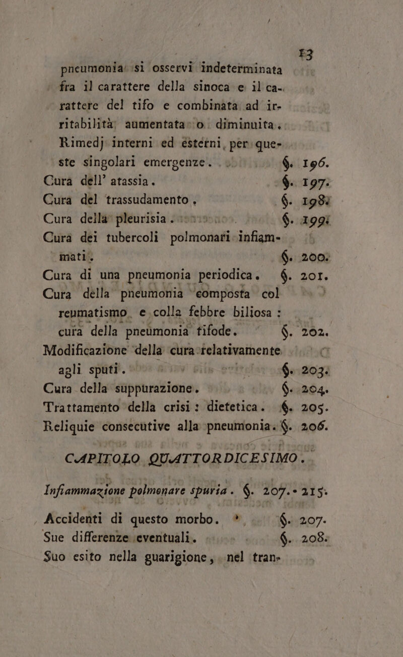 pncumonia: si osservi indeterminata n fra il carattere della sinoca e il ca-. rattere del tifo e combinata ad ir- ritabilità; aumentata»:o. diminuita, Rimedy interni ed esterni, per: que- ste singolari emergenze. $. 190. Cura dell’ atassia. $. 197. Cura del ‘trassudamento , $. 1987 Cura della’ pleurisia . 000. $. 199: Cura dei tubercoli polmonari infiam- i mati: 6. Cura di una pneumonia periodica . $. Cura della pneumonia ‘eomposta col renmatismo, e colla febbre biliosa : cuta della pneumonia tifode. $. Modificazione ‘della cura. relativamente O agli sputi. ov! Gith_eritelaros0a120g2 Cure della suppurazione. «1304» Trattamento della crisi : dietetica. 6. 205. Reliquie consecutive alla pneumonia. $. 206. 201, 202. i CAPITOLO. QUATTORDICESIMO. Infiammazione polmonare spuria . $ 207. - 215: Accidenti di questo morbo. *. f. 207. Sue differenze ‘eventuali. | f. 208. Suo esito nella guarigione, nel tran»