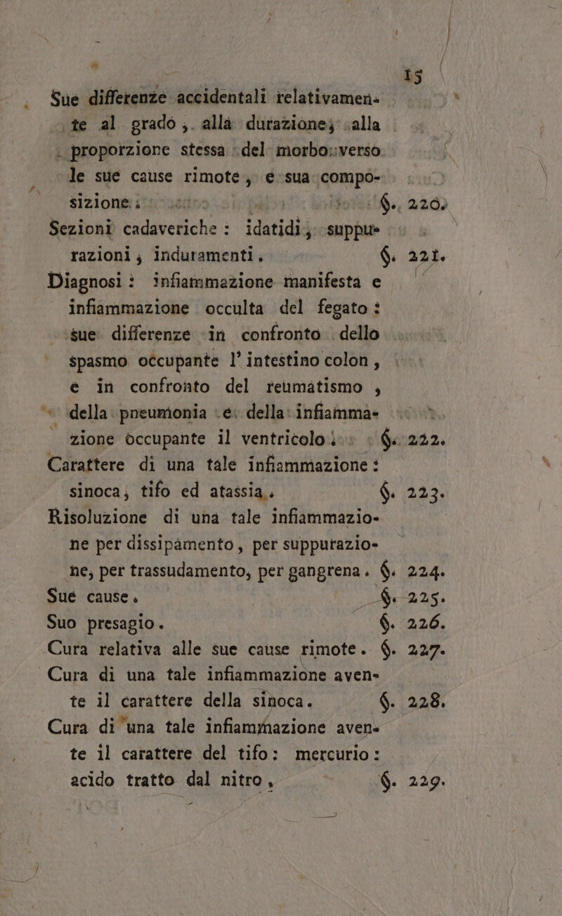 @ Sue differenze accidentali irelativamene ‘te al grado ,. alla dutazione; salla . proporzione stessa : del. morbosverso le sue cause rimote; e sua. compo- sizionei i L00r 1$ 7308 220) Sezioni ta daveliche : ì idatidi;, suppu» razioni; induramenti. d. 221. Diagnosi ìî infiammazione manifesta e infiammazione occulta del fegato ì ‘sue. differenze «in confronto dello spasmo occupante l’ intestino colon, è in confronto del reumatismo , ‘© della. pneumonia ‘e: della: infiamma» zione occupante il ventricolo.) ho 222. Carattere di una tale infiammazione : sinoca; tifo ed atassia,, $. 223. Risoluzione di una tale infiammazio- — ne per dissipàmento, per supputazio- ne; per trassudamento, per gangrena. $. 224. Sue cause. 225. Suo presagio. $. 226. Cura relativa alle sue cause rimote. $. 227. Cura di una tale infiammazione aven» te il carattere della sinoca. f. 228. Cura di una tale infiammazione aven- te il carattere del tifo: mercurio: acido tratto dal nitro, $. 229. + \