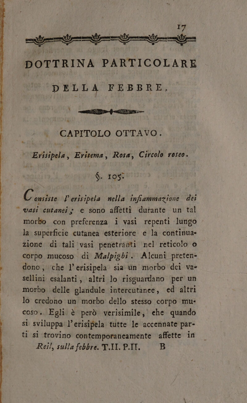 _— tt DOTTRINA PARTICOLARE DELLA FEBBRE, | &gt;. CAPITOLO OTTAVO Eriipla, Eritema, Rosa, Circolo roseo. 4 105% bai l'erisipela nella infiammazione dei a morbo con preferenza i vasi repentì lungo la superficie cutanea esteriore e la continua- zione di tali vasi penetranti nel reticolo o corpo mucoso di Mua/pigbi. Alcuni preten- dono, che l’erisipela sia tin morbo dei va- sellini esalanti, altri lo risguardano per un morbo delle glandule intercutanee, ed altri lo credono un morbo dello stesso corpo mu- coso. Egli è però verisimile, che quando sì sviluppa l’erisipela tutte le accennate par- ti sì trovino contemporaneamente affette in Rei!, sulla febbre. T.II. P.II. B