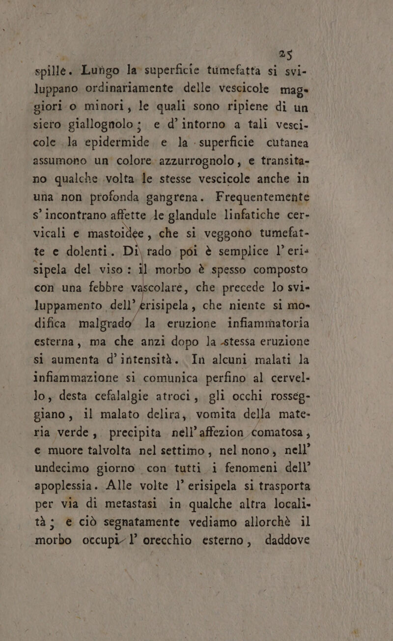 spille. Lungo la superficie tumefatta si svi- luppano ordinariamente delle vescicole mage giori o minori, le quali sono ripiene di un siero giallognolo; e d’ intorno a tali vesci- cole la epidermide e la - superficie cutanea assumono un colore azzurrognolo, e transita- no qualche .volta. le stesse vescicole anche in una non profonda gahgrena. Frequentemente s’ incontrano affette le glandule linfatiche cer- vicali e mastoide €, che si veggono tumefat- te e dolenti. Di rado poi è semplice 1° eri: sipela del viso : il morbo è spesso composto con una febbre vascolare, che precede lo svi» luppamento dell’ erisipela, che niente si mo» difica malgrado’ la eruzione infiammatoria esterna, ma che anzi dopo la stessa eruzione si aumenta d’intensità. In alcuni malati la infiammazione si comunica perfino al cervel- lo, desta cefalalgie atroci, gli occhi rosseg- giano, il malato delira, vomita della mate- ria verde, precipita nell’ affezion Comatosa, e muore talvolta nel settiimo, nel nono, nell’ undecimo giorno. con tutti i fenomeni dell’ apoplessia. Alle volte l’ erisipela sl trasporta per via di metastasi in qualche altra locali» tà; € ciò segnatamente vediamo allorchè il morbo occupi l’ orecchio esterno, daddove