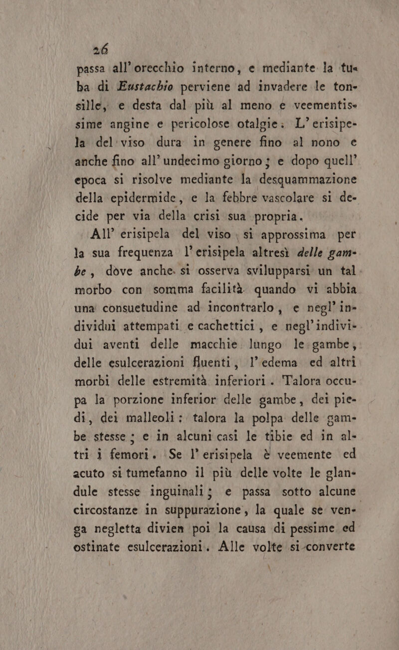 passa all’ orecchio interno, e mediante la tu ba di Eustachio perviene ‘ad invadere le ton- sille, e desta dal più al meno e veementise sime angine e pericolose otalgie: L’ erisipe- la del'viso dura in genere fino al nono e anche fino all’undecimo giorno j e dopo quell’ epoca si risolve mediante la desquammazione della epidermide, e la febbre vascolare si de- cide per via della crisi sua propria. All’ erisipela del viso si approssima per la sua frequenza l’erisipela altresì delle gam- be, dove anche. sì osserva svilupparsi un tal. morbo con somma facilità. quando vi ‘abbia una consuetudine ad incontrarlo, e negl’in- dividui attempati e cachettici, e negl’indivi- dui aventi delle macchie. lungo le:gambe, delle esulcerazioni fluenti, l’edema ed altri morbi delle estremità inferiori. Talora occu- pa la porzione inferior delle gambe, dei pie- di, dei malleoli; talora la polpa delle gam- be stesse ; e in alcunicasi le tibie ed in al- tri i femori. (Se l’erisipela è veemente ed acuto situmefanno il più delle volte le glan- dule stesse inguinali; e passa sotto alcune circostanze in suppurazione, la quale se vene sa negletta divien poi la causa di pessime. ed ostinate esulcerazioni. Alle volte si-converte \