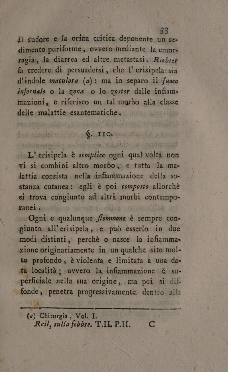 il sudore ela orina critica deponente un se dimento puriforme., ovvero mediante la emore ragia:;, da diarrea ed altre. metastasi. Richre# fa credere di persuadetsi,.che 1’ erisipela-sia d’indole maculosa (2): ma io separo .il fuoco infernale o la zona 0 lo. zoster dalle ‘infiam» mazioni, e riferisco un tal marbo alla' classe delle malattie \csantematiche. Q. IIO. L’ erisipela è semplice ogni qual voltà non vi si combini altro morbo, e tutta ‘la ma- lattia consista nella infiammazione della so- stanza cutanea: egli è poi composto allorchè si trova congiunto ad altri morbi contempo» ranei. | | | Ogni e qualunque /emmone è sempre cone giunto. ‘all’erisipela, \e. può. esserlo in due modi distinti, perchè o nasce la infiamma- zione originariamente in un qualche /sito mol- to profondo, è violenta e limitata a una da- ta località ; ovvero. la infiammazione è su- _perficiale nella sua origine, ma poi si dif- fonde, penetra progressivamente dentro alla È ii nia, ei inirnge a (4) Chirurgia, Vol. I. i ro Reil, sulla febbre. T.IL P.II c