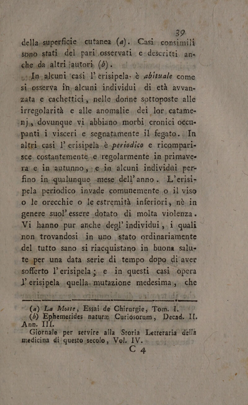 BA della;superficie cutanea (2). Casi: consimili sono stati del paril.osservati. e-descritti. an« che .da altri jautori (6). visto alcuni icasi 1° erisipela-.è abituale come siosserva in.alcuni individui. di età avvan- zata e cachettici., nelle doriné sottoposte alle irregolarità e alle anomalie. dei lor. catame- ‘ni, dovunque. vi. abbiano, morbi cronici occu- panti. i visceri e segnatamente il fegato. ..In altri. casi 1’ erisipela..è periodico e ricompari- sce. costantemente..e regolarmente in primave= ra'.e in ‘autunno, ; ein alcuni individai per- fino in.:qualunque «mese. dell’anno. L’erisi- pela periodico, invade. comunemente. 0 il viso o le orecchie o le estremità. inferiori; inè..in genere suol’ essere dotato di molta violenza. Vi hanno pur anche degl’ individui ,. i quali mon. trovandosi in uno stato ordinariamente del tutto sano sì riacquistano in buona salus te. per una data serie di tempo dopo di aver sofferto l’erisipela;.e in questi casi. opera l’erisipela. quella. mutazione medesima.,. che (a) La Motte; Essai de Chirurgie; Tom. I. (5) Ephemerides. nature Curiosorum, Decad. II. Ann. IIL , Giornale per setvire alla ‘Storia Letteraria della medicina di questo secolo, Vol. IV. . C4 ‘ bia 3 CI Gazza reo na cc Di na na