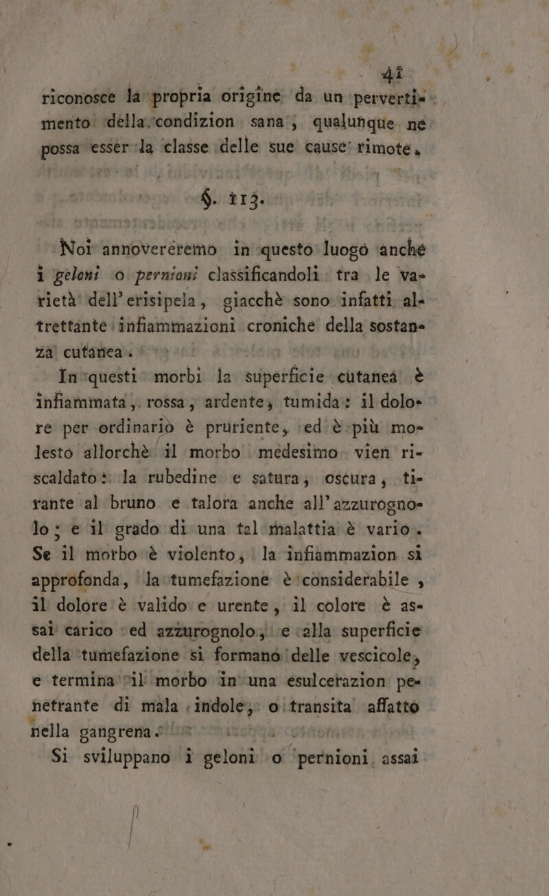 | | to de riconosce la propria origine da un perverti». mento: ‘della condizion sana’; qualunque. né. dna esser la ‘classe delle sue cause’ timote. $. nidi Noi annoveretemo in questo luogò anche i geloni ‘0 pernioni classificandoli. tra le va» rietà' dell’erisipela, giacchè sono infatti. al- trettante infiammazioni croniche’ della sostane za cutanea. In:questi. morbi la spero cutaneà è infiammata ,. rossa; ardente; tumida: il dolo» re per ordinariò è prutiente, \‘ediè; più mo» lesto allorchè il morbo medesimo. vien ri- scaldato è: la rubedine e satura; oscura, ti- rante al bruno e talora anche all’ azzurogno= Se il morbo ‘è violento; | la infiammazion si il dolore è valido e urente, il colore è as- sal’ carico “ed azzurognolo.;\ (e calla superficie della ‘tumefazione si formano delle vescicole, e termina 'vil'morbo in'una esulcetazion pe netrante di mala « mbar Aa o:transita affatto nella gafigrena sium vonitottà ci Si sviluppano i geloni \o° pntoigui: assai Î