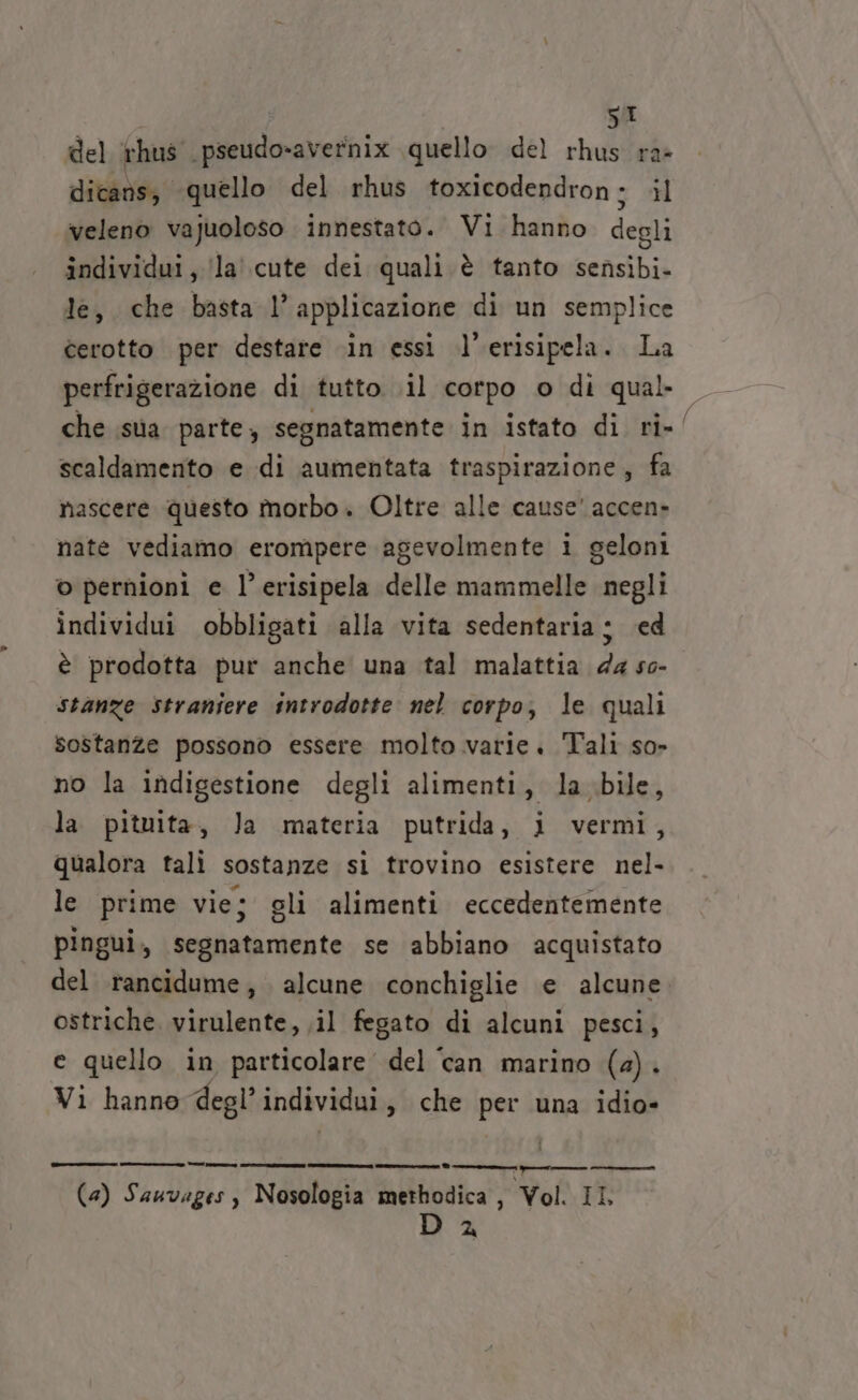 del rhus ‘pseudo-avernix quello del rhus ra» dicans, quello del rhus toxicodendron ; il veleno vajuoloso innestato. Vi hanno degli individui, /la' cute dei quali è tanto sensibi- le, che basta l’ applicazione di un semplice cerotto per destare .\in essi l’erisipela. La perfrigerazione di tutto. il corpo © di qual che isa parte, segnatamente in istato di ri-/ scaldamento e di aumentata traspirazione; fa nascere questo morbo. Oltre alle cause’ accen» nate vediamo erompere agevolmente i geloni o pernioni e l’ erisipela delle mammelle negli individui obbligati alla vita sedentaria s ed è prodotta pur anche una tal malattia da so- stanze Straniere introdotte nel corpo, le quali sostanze possono essere molto varie. Tali so» no la indigestione degli alimenti, la bile, la pituita, Ja materia putrida, i vermi, qualora tali sostanze si trovino esistere nel- le prime vie; gli alimenti eccedentemente pingui, segnatamente se abbiano acquistato del rancidume, alcune conchiglie e alcune ostriche virulente, il fegato di alcuni pesci, e quello in particolare del ‘can marino (2). Vi hanno degl’ individui 3 che per una idio- este D 2 r——€—————_— ——_—___n