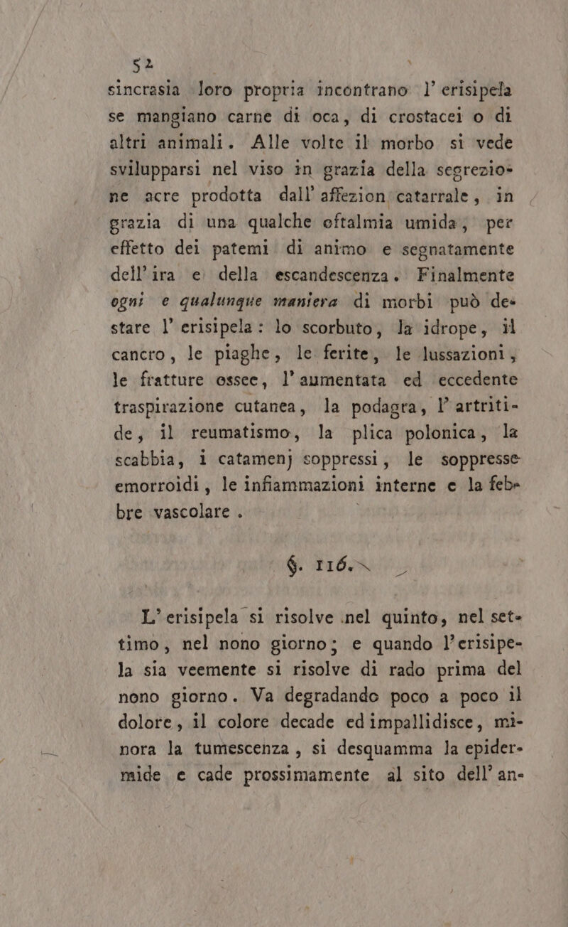 sz sincrasia loro propria incontrano)’ erisipela se mangiano carne di oca, di crostacei o di altri animali. Alle volte il morbo si vede svilupparsi nel viso in grazia della segrezio» ne acre prodotta dall’ affezionicatarrale, in grazia di una qualche eftalmia umida; per effetto dei patemi di animo e segnatamente dell’ira e della escandescenza. Finalmente ogni e qualunque maniera di morbi può des stare l’ erisipela: lo scorbuto, la idrope, il cancro, le piaghe, le ferite, le lussazioni, le fratture ossee, l’aumentata ed eccedente traspirazione cutanea, la podagra, l’ artriti- de, il reumatismo, la plica polonica, la scabbia, i catamenj soppressi, le soppresse emorroidi, le infiammazioni interne e la febe bre vascolare . $. LIO, 50: L’erisipela si risolve inel quinto, nel set- timo, nel nono giorno; e quando l’erisipe- la sia veemente si risolve di rado prima del nono giorno. Va degradande poco a poco il dolore, il colore decade ed impallidisce, mi- nora la tumescenza, si desquamma la epider- mide. e cade prossimamente al sito dell’ an-