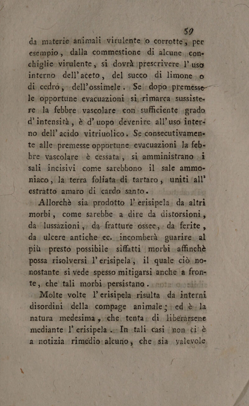 da materie animali virulente ‘o corrotte. per esempio, dalla commestione di alcune. cone chiglie.virulente , si dovrà: prescrivere, l’uso interno dell’ateto, del succo di limone. o di cedro; dell’ossimele . : Sei; dopo premesse le. opportune evacuazioni sì rimarca. sussiste» re ila febbre vascolare. con. sufficiente grado d’ intensità, è d’ uopo devenire all’uso inter: no dell’ acido vitriuolico. Se-consecutivamen» te alle. premesse opportune. evacuazioni la feb- bre. vascolare è cessata, sì amministrano ;.i sali. incisivi come sarebbono il sale ammo- niaco , la terra foliataedi tartaro; uniti all’ estratto amaro ‘(di icardo santo. Allorchè sia prodotto 1’ erisipela. da altri morbi, come sarebbe a dite da distorsioni, da. lussazioni, dg fratture ossee; da. ferite, da. ulcere antiche ec. incomberà guarire. al più. presto possibile. siffatti morbi. affinchè possa risolversi. l’ erisipela, il quale ciò no- nostante si vede spesso mitigarsi anche a fron- te, che tali morbì. persistano . Molte volte l’erisipela risulta da inten disordini. della compage animale; ed è. la natura medesima , «che. tenta; di ilabeebiecne mediante. l’ erisipela...- In tali. casi non ci è a notizia rimedio: alcuno; che. sia. valevole \