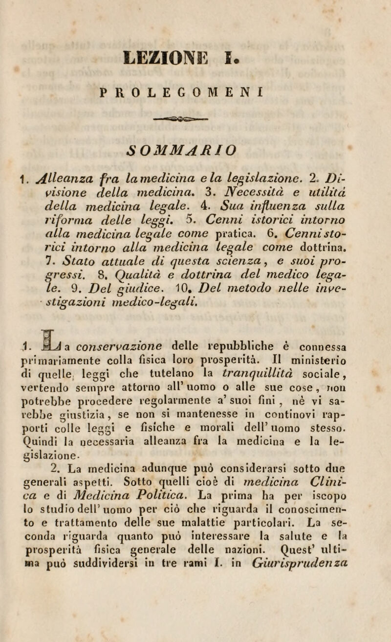 PROLEGOMENI ~SiiBCS ■ SOMMARIO 1. Allso,nza fì'a la medicina e la legislazione. 2. Di¬ visione della medicina. 3. Necessità e utilità della medicina legale. 4. Sua influenza sulla riforma delle leggi. 5. Cenni istorici intorno alla medicina legale come pratica. 6. Cenni sto¬ rici intorno alla medicina legale come dottrina. 7. Stato attuale di questa scienza, e suoi pro¬ gressi. 8, Qualità e dottrina del medico lega¬ le. 9. Del giudice. 10, Del metodo nelle inve¬ stigazioni medico-legali. ,1. MJ a conservazione delle repubbliche é connessa primariamente colla fisica loro prosperità. Il ministerio di quelle, leggi che tutelano la tranquillità sociale, vertendo sempre attorno all’ uomo o alle sue cose , non potrebbe procedere regolarmente a’ suol fini , né vi sa¬ rebbe giustizia, se non si mantenesse in continovi rap¬ porti colle leggi e fisiche e morali dell’uomo stesso. Quindi la necessaria alleanza fra la medicina e la le¬ gislazione- 2. La medicina adunque può considerarsi sotto due generali aspetti. Sotto quelli cioè di medicina Clini¬ ca e di Medicina Politica. La prima ha per iscopo lo studio dell’uomo per ciò che riguarda il conoscimen¬ to e trattamento delle sue malattie particolari. La se¬ conda riguarda quanto può interessare la salute e la prosperità fisica generale delle nazioni. Quest’ ulti¬ ma può suddividersi in tre rami I. in Giurisprudenza