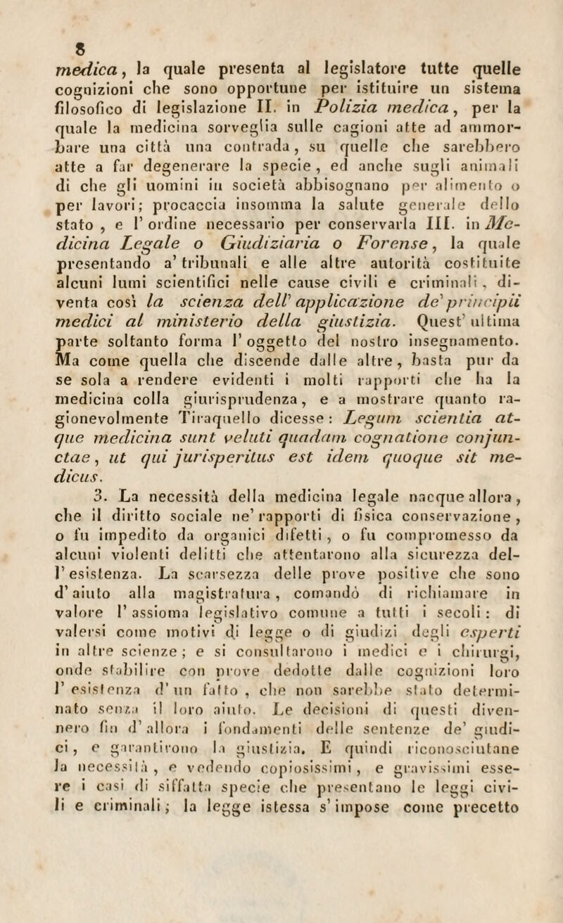 medica, la quale presenta al legislatore tutte quelle cognizioni che sono opportune per Istituire un sistema filosofico di legislazione IL in Polizia medica, per la quale la medicina sorveglia sulle cagioni atte ad ammor¬ bare una città una contrada, su quelle che sarebbero atte a far degenerare la specie, ed anche sugli animali di che gli uomini in società abbisognano per alimento o per lavori; procaccia insomtna la salute generale dello stato, e l’ordine necessario per conservarla III. xw Me¬ dicina Legale o Giudiziaria o Forense, la quale presentando a’tribunali e alle altre autorità costituite alcuni lumi scientifici nelle cause civili e criminali , di¬ venta cos’i la scienza dell' applica:zioiie de'principii medici al ministerio della giustizia. Quest’ultima parte soltanto forma 1’ oggetto del nostro insegnamento. Ma come quella che discende dalle altre, basta pur da se sola a rendere evidenti i molti rapporti che ha la medicina colla giurisprudenza, e a mostrare quanto ra¬ gionevolmente Tiraqnello dicesse : Legiim scienlia at- que medicina sunt velati quadatn cognatione conjiin- ctae, ut qui jurisperitus est idem quoque sit me¬ die us. 3. La necessità della medicina legale n.acque allora, che il diritto sociale ne’ rapporti di fisica conservazione , o fu impedito da organici difetti , o fu compromesso da alcun! violenti delitti che attentarono alla sicurezza del¬ l’esistenza. La scarsezza delle prove positive che sono d’aiuto alla magistratura, comandò di richiamare in valore 1’ assioma Ipeislatlvo comune a tutti I secoli : di valersi come motivi di legge o di giudizi degli esperti in altre scienze; e si consultarono i medici e i chirurgi, onde stabilire con prove dedotte dalle cognizioni loro resistenza d’uri fatto, che non sarelilie stato determi¬ nato sen/,a il loro aiuto. Le decisioni di (juesti diven¬ nero fin d’allora i iVindainenli delle sentenze de’ giudi- CI, e garantirono la giustizia. E quindi ricono.sclutane la necessità, e vedendo copiosissimi, e gravissimi esse¬ re i casi di siffatt.i specie che presentano le leggi civi¬ li e criminali; la legge istessa s’impose come precetto