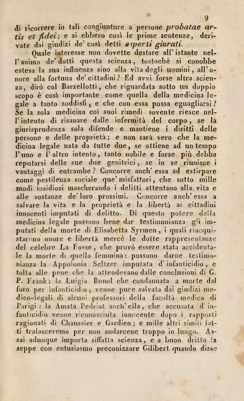 di ricorrere in tali congiunture a persone probalae ar- tis et fidei; e si ebbero cosi le prime sentenze, deri¬ vate dai giudizi de’ cosi detti esperti giurati. Quale interesse non dovette destare all’ Istante nel- r animo de’dotti questa scienza, tostochè si conobbe estesa la sua influenza sino alla vita degli uomini, all’o¬ nore alla fortuna de’cittadini ? Ed avvi forse altra scien¬ za, dirò col Barzellotti, che riguardata sotto un doppio scopo è cosi importante come quella della medicina le¬ gale a tanto soddisfi , e che con essa possa eguagliarsi ? Se la sola medicina coi suoi rimedi sovente riesce nel¬ l’intento di risanare dalle Infermità del corpo, se la giurisprudenza sola difende e mantiene i diritti delle persone e delle proprietà ; e non sarà vero che la me¬ dicina legale nata da tutte due, se ottiene ad un tempo l’uno e l’altro intento, tanto nobile e forse più debba reputarsi delle sue due genitrici , se In se riunisce i vantaggi di entrambe ? Concorre aneli' essa ad estirpare come pestilenza sociale que’inisfattorl, che sotto mille modi insidiosi mascherando i delitti attentano alla vita e alle sostanze de’loro prossimi. Concorre aneli’essa a saivaie la vita e la proprietà e la libertà ai cittadini innocenti imputati di delitto. Di questo potere della medicina legale possono bene dar testimonianza gli Im¬ putati della morte di Elisabetta Syrrnen , i quali riacqui¬ starono onore e libertà mercè le dotte rappresentanze del celebre La Fosse, che provò essere stata accidenta¬ le la morte di quella femmina : possono darne testimo¬ nianza la Appolonia Seltzer imputata d’infanticidio, e tolta alle pene che la attendevano dalle conclusioni di G. P. Frank; la Luigia Bnnol che condannala a morte dal foro per infanticid o , venne pure salvata dai giudizi me¬ dico-legali di alcuni professori della facoltà medica di Parigi : la Amata Pedriat aneli’ella , che accusata d'in¬ fanticidio venne riconosciuta innocente dopo i rajiporli ragionati di Chaussier e Gardien; e mille altri simili lat¬ ti tralasceremo per non andarcene troppo in lungo. As¬ sai adunque importa silFatta scienza, e a buon dritto la seppe con entusiasmo preconizzare Gilibert rpiando disse