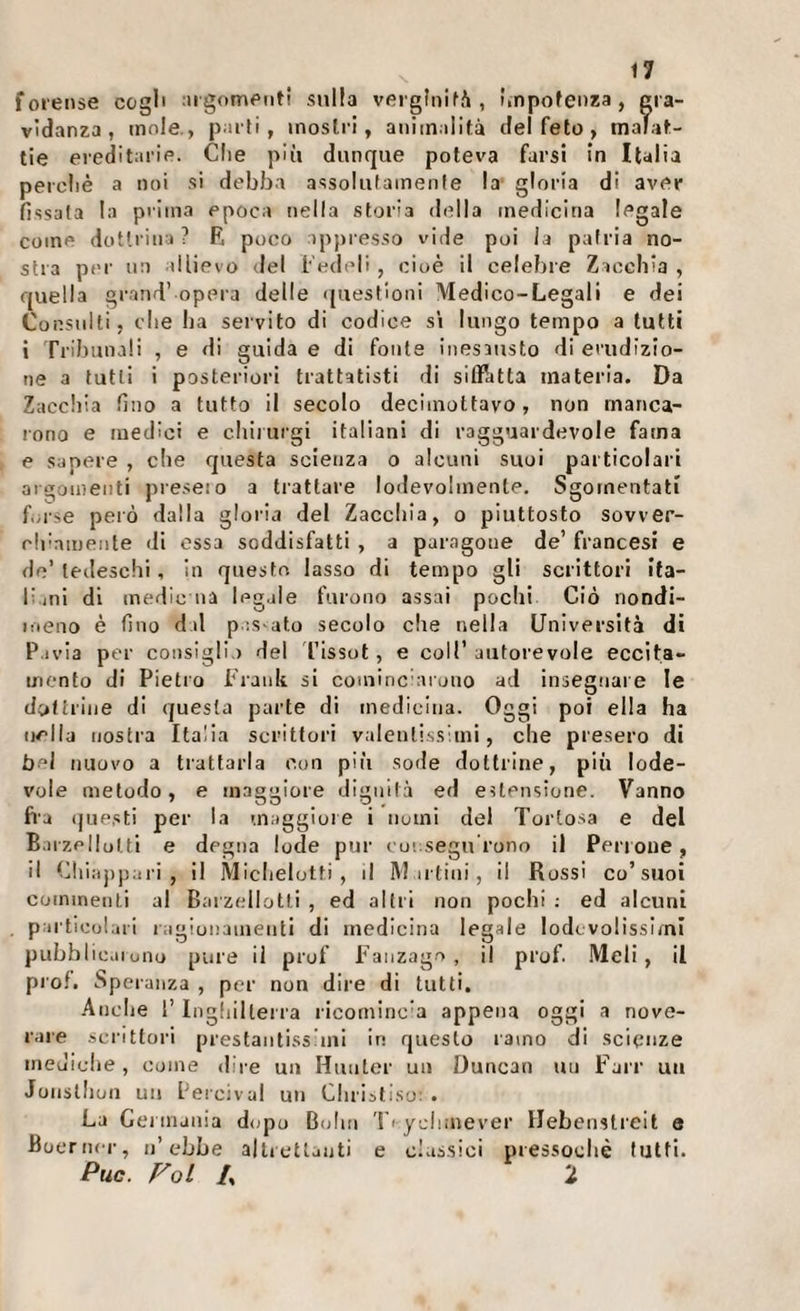 forense cogl' ;iigomeiiti sulla vergInifA , unpofenza , gra¬ vidanza, mole., parti, mostri, animalità del feto, malat¬ tie ereditarie. Clic più dunque poteva farsi in Italia peroliè a noi si debba assolutamente la gloria di aver fissala la prima epoca nella storia della medicina legale come dottrina ? F. poco :)p|)resso vide poi la patria no¬ stra per no allievo del Fedeli , cioè il celebre Zacchia , quella grand’ opera delle ([uestioiii Medico-Legali e dei Consulti, die ba servito di codice sì lungo tempo a tutti i Tribunali , e di guida e di fonte inesausto di erudizio¬ ne a tutti i posteriori trattatisti di sifRitta materia. Da Zaccbia fino a tutto il secolo deciinottavo, non manca¬ rono e medici e cbirurgi italiani di ragguardevole fama e sapere , die questa scienza o alcuni suoi particolari aigouienti preselo a trattare lodevolmente. Sgomentati fuse però dalla gloria del Zaccbia, o piuttosto sovver- di’amente di essa soddisfatti , a paragone de’ francesi e de’tedeschi, In questo lasso di tempo gli scrittori ifa- F ini di medie na legale furono assai pochi Ciò nondi- meno è fino dal pes ato secolo die nella Università di P.ivia per consigli.) del l’issot , e coll’ autorevole eccita¬ mento di Pietro Frank si coniinc'arono ad insegnare le dyltrine di questa parte di medidna. Oggi poi ella ha nella nostra Italia scrittori valentissimi, che presero di bel nuovo a trattarla con più sode dottrine, più lode¬ vole metodo, e maggiore dignità ed estensione. Vanno fra (|uesti per la maggiore i nomi del Tortosa e del Barzellulti e degna lode pur ( oi segn rono il Perioue, il Clii:ij)pari , il Midielotti , il M irtini, il Rossi co’suoi coinineiili al Barzdiotti , ed altri non pochi ; ed alcuni partloul.ii i ragionamenti di medicina legale lodi volissimi pubblìc.iiOlio pure il prof Fanzage , il prof. Meli, il prof. Speranza , per non dire di tutti. Anche 1’ Inghilterra ricorniric'a appena oggi a nove¬ rare scrittori prestantissimi in questo ramo di scienze meuidie, come dire un Hiuiler un Duncan un Farr un Joiisllion UM Percival un Clirisliso: • La Cei niania dopo Bolin 1'ydimever Hebenstreit e Boerner, n’ebbe alUetlauti e classici pressoché tutti. Puc. Voi /, ‘i