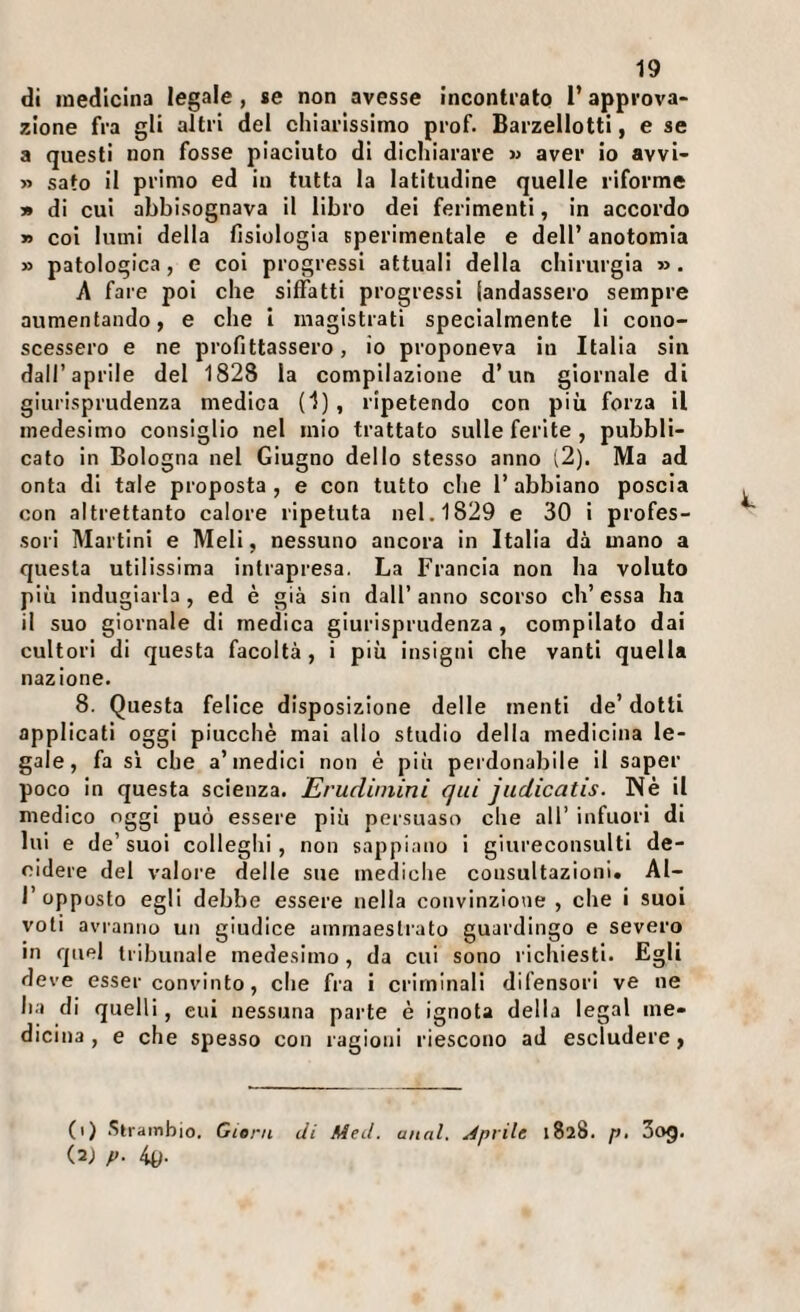 di medicina legale, se non avesse incontratQ l’appi-ova¬ zione fra gli altri del chiarissimo prof. Barzellotti, e se a questi non fosse piaciuto di dichiarare m aver io avvi- » sato il primo ed in tutta la latitudine quelle riforme » di cui abbisognava il libro dei ferimenti, in accordo » coi lumi della fisiologia sperimentale e dell’ anotomia » patologica, e coi progressi attuali della chirurgia ». A fare poi che siffatti progressi (andassero sempre aumentando, e che i magistrati specialmente li cono¬ scessero e ne profittassero, io proponeva in Italia sin dall’aprile del 1828 la compilazione d’un giornale di giurisprudenza medica (1) , ripetendo con più forza il medesimo consiglio nel mio trattato sulle ferite , pubbli¬ cato in Bologna nel Giugno dello stesso anno (2). Ma ad onta di tale proposta, e con tutto che l’abbiano poscia con altrettanto calore ripetuta nel. 1829 e 30 i profes¬ sori Martini e Meli, nessuno ancora in Italia dà mano a questa utilissima intrapresa. La Francia non ha voluto piu indugiarla , ed è già sin dall’ anno scorso eh’ essa ha il suo giornale di medica giurisprudenza, compilato dai cultori di questa facoltà, i più insigni che vanti quella nazione. 8. Questa felice disposizione delle menti de’ dotti applicati oggi piucchè mai allo studio della medicina le¬ gale, fa SI che a’medici non è più perdonabile il saper poco In questa scienza. Erudimini qui judicatis. Né il medico oggi può essere più persuaso che all’ infuori di lui e de’suoi colleghi, non sappiano I giureconsulti de¬ cidere del valore delle sue mediche consultazioni. Al¬ l’opposto egli debbe essere nella convinzione , che i suoi voli avranno un giudice ammaestrato guardingo e severo in quel tribunale medesimo, da cui sono richiesti. Egli deve esser convinto, che fra i criminali difensori ve ne ha di quelli, cui nessuna parte è ignota della legai me¬ dicina , e che spesso con ragioni riescono ad escludere, (i) Siratnbio. Gleni di Meil. miai. Aprile 1828. p, 3og. (21 p. 4y.