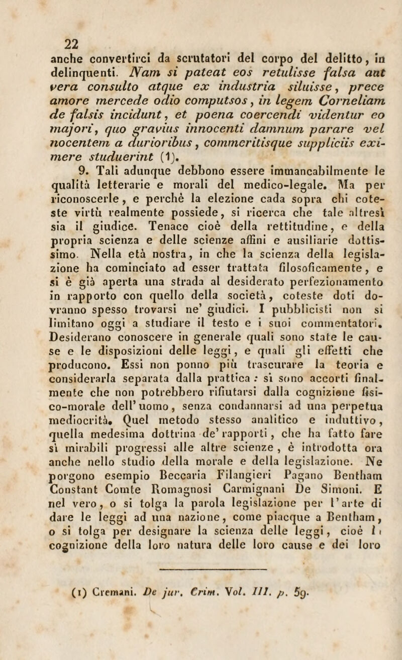 anche convertirci da scrutatori del corpo del delitto, in delinquenti. Nam si pateat eos retulisse falsa ant vera consulto atque ex industria siluisse, prece amore mercede odio computsos, in legem Corneliam de falsis incidunt, et poena coercendi videntur eo majorìj quo gravius innocenti damnum parare xel nocentem a durioribus, commcritisque suppliciis exi- mere studuerint (1j. 9. Tali adunque debbono essere immancabilmente le qualità letterarie e morali del medico-legale. Ma per riconoscerle, e perchè la elezione cada sopra chi cote- ste virtù realmente possiede, si ricerca che tale altresi sia il giudice. Tenace cioè della rettitudine, e della propria scienza e delle scienze affini e ausiliarie dottis¬ simo. Nella età nostra, In che la scienza della legisla¬ zione ha cominciato ad esser trattata filosoficamente, e si è già aperta una strada al desiderato perfezionamento in rapporto con quello della società, coleste doti do¬ vranno spesso trovarsi ne’ giudici. I pubblicisti non si limitano oggi a studiare il testo e I suoi commentatori. Desiderano conoscere in generale quali sono state le cau¬ se e le disposizioni delle leggi, e quali gli effetti che producono. Essi non ponno più trascurare la teoria e considerarla separata dalla prattica ; si sono accorti final¬ mente che non potrebbero rifiutarsi dalla cogniziene fisi¬ co-morale dell’uomo, senza condannarsi ad una perpetua mediocrità. Quel metodo stesso analitico e induttivo, quella medesima dottrina de’ rapporti, che ha fatto fare SI mirabili progressi alle altre scienze , è introdotta ora anche nello studio della morale e della legislazione. Ne porgono esempio Beccaria Filangieri Pagano Bentham Constant Conite Romagnosi Carmignani De Simoni. E nel vero, o si tolga la parola legislazione per l’arte di dare le leggi ad una nazione, come piacque a Bentham, o si tolga per designare la scienza delle leggi, cioè 11 cognizione della loro natura delle loro cause e dei loro (i) Ciemani. £>e jur, Crim, Voi. III. p. 5g-