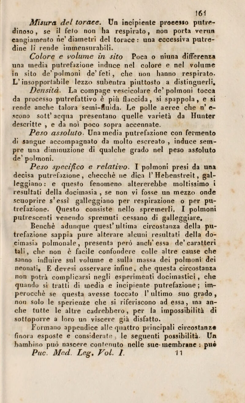 Misura del torace. Un incipiente proecsio putre¬ dinoso, se il felo non ha respirato, non porta verun cangiamento ne’ diametri del torace : una eccessiva putre¬ dine li rende immensurabili. Colore e volume in sito Poca o niuna differenza una media putrefazione induce nel colore e nel volume in sito de’polmoni de’feti , che non hanno respirato. L’insopportabile lezzo subentra piuttosto a distinguerli. Densità. La compage vescicolare de’ polmoni tocca da processo putrefattivo è più flaccida, si spappola, e si rende anche talora semi-fluida. Le polle aeree che n’ e- scono sott’ acqua presentano quelle varietà da Hunter descritte , e da noi poco sopra accennate. Peso assoluto- Una media putrefazione con fermento di sangue accompagnato da molto escreato , induce sem¬ pre una diminuzione di qualche grado nel peso assoluto de’ polmoni. Peso speeif.co e relatit^o. I polmoni presi da una decisa putrefazione, clieccliè ne dica l’Hebenstreit, gal¬ leggiano: e questo fenomeno altererebbe moltissimo i resultati della docimasia , se non vi fosse un mezzo onde scuoprire s’essf galleggiano per respirazione o per pu¬ trefazione. Questo consiste nello spremerli. I polmoni putrescenti venendo spremuti cessano di galleggiare. Benché adunque quest’ultima circostanza della pu¬ trefazione sappia pure alterare alcuni resultati della do¬ cimasia polmonale, presenta però aneli’essa de’caratteri tali, che non è facile confondere colle altre cause che sanno influire sul volume e sulla massa dei polmoni dei neonati, E devesi osservare infine, che questa circostanza non potrà complicarsi negli esperimenti docimastici , che quando si tratti di media e incipiente putrefazione; im¬ perocché se questa avesse toccato l’ultimo suo grado, non solo le sperienze che si riferiscono ad essa, ma an¬ che tutte le altre cadrebbero, per la impossibilità di sottoporre a loro un viscere già disfatto. Formano appendice alle quattro principali circostanz» finora esposte e considerate, le seguenti possibilità. Un bambino può nascere contenuto nelle sue*membrane : pui Puc. Med. Leg, Voi. 1. 11