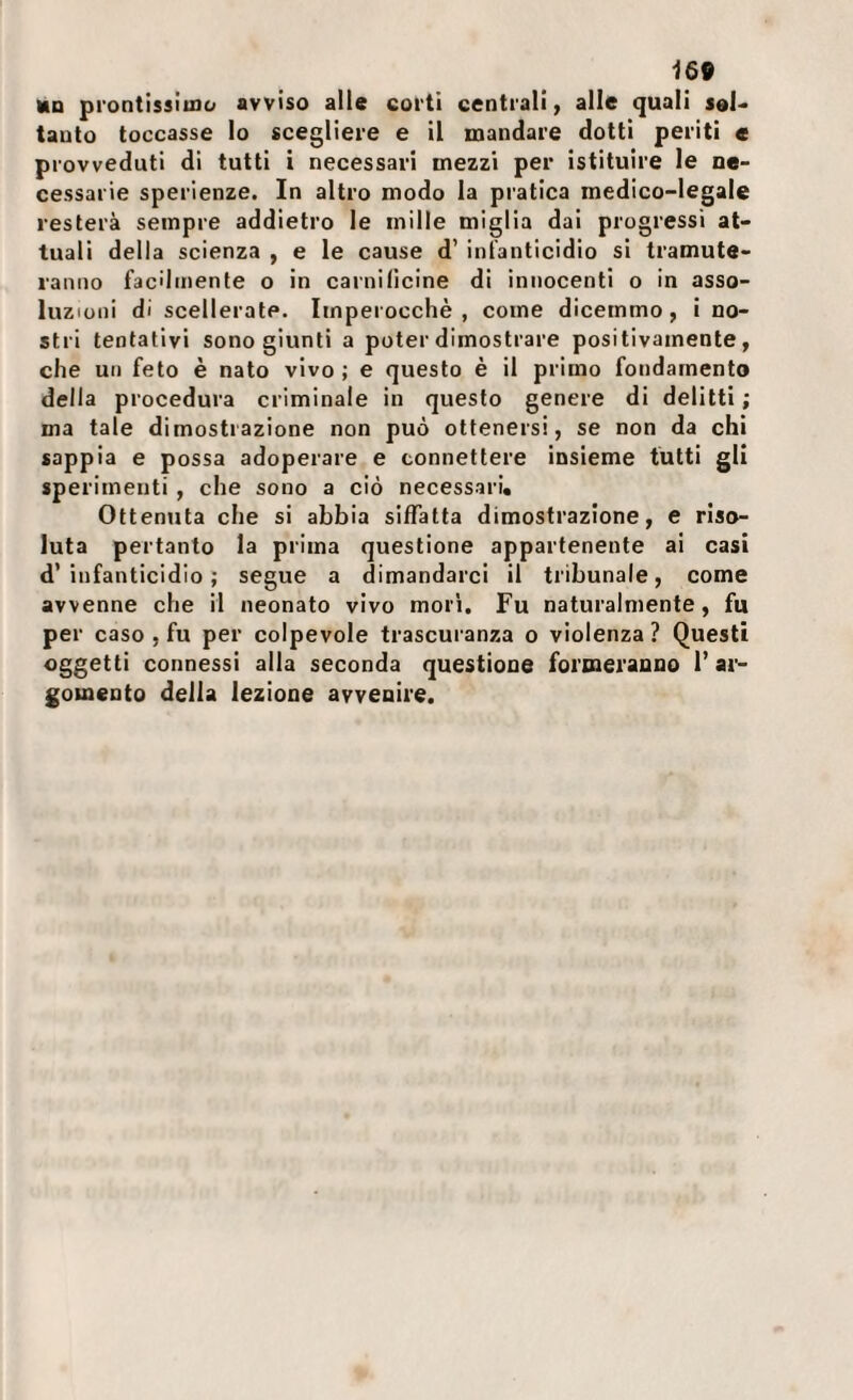 HO prontissimo avviso alle corti centrali, alle quali sol¬ tanto toccasse lo scegliere e il mandare dotti periti c provveduti di tutti i necessari mezzi per istituire le ne¬ cessarie sperienze. In altro modo la pratica medico-legale resterà sempre addietro le mille miglia dai progressi at¬ tuali della scienza , e le cause d’ infanticidio si tramute¬ ranno facilmente o in carnidcine di innocenti o in asso¬ luzioni di scellerate. Imperocché, come dicemmo, i no¬ stri tentativi sono giunti a poter dimostrare positivamente, che un feto è nato vivo ; e questo è il primo fondamento della procedura criminale in questo genere di delitti; ma tale dimostrazione non può ottenersi, se non da chi sappia e possa adoperare e connettere insieme tutti gli sperimenti , che sono a ciò necessari. Ottenuta che si abbia siffatta dimostrazione, e riso¬ luta pertanto la prima questione appartenente ai casi d’infanticidio; segue a dimandarci il tribunale, come avvenne che il neonato vivo mori. Fu naturalmente, fu per caso , fu per colpevole trascuranza o violenza ? Questi oggetti connessi alla seconda questione formeranno 1’ ar¬ gomento della lezione avvenire.