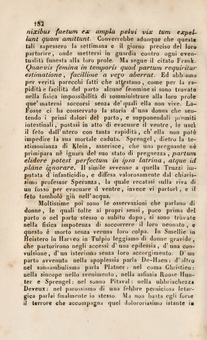 t83 nixibus factum ex ampia pelvi vix tum expel- lunt quarn amittunt. Converrebbe adunque che quest* tali sapessero la settimana e il giorno preciso del loro partorire, onde rnettei'si in guardia contro ogni even¬ tualità funesta alla loro prole. Ma segue il citato Frank. Qnaevis femina in temporis quod parlum requiritur estimatione, faciLlinie a ve^o aberrai. Ed abbiamo per verità parecchi fatti che at^stano , come per la ra¬ pidità e facilità del parto alcune femmine si sono trovate nella fisica impossibilità di somministrare alla loro prole que’materni soccorsi senza de’quali ella non vive. La- Fosse ci ha conservato la storia d’una donna che sen¬ tendo i primi dolori del parto, e supponendoli premiti intestinali, postasi in atto di evacuare il ventre, le usci il feto dall’utero con tanta rapidità, ch’ella non potè impedire la sua mortale caduta. Sprengel , dietro la te¬ stimonianza di Klein, asserisce, che una pregnante nè primipara nè ignara del suo stato di pregnezza , partum elidere potest perfeetwn in ipsa latrina, atque id piane ignorare. Il simile avvenne a quella Truzzi im¬ putata d infanticidio, e dilFesa valorosamente dal chiaris¬ simo professor Speranza, la quale recatasi sulla riva di un fosso per evacuare il ventre, invece vi partorì, e il feto tombolò giù nell’acqua. Moltissime poi sono le osservazioni che parlano di donne, le quali tolte ai propri sensi, poco prima del parto o nel parto stesso o subito dopo, si sono trovate nella fisica impotenza di soccorrere il loro neonato , e questo è morto senza veruna loro colpa. In Smelile in Heistero in Harveo in Tulpio leggiamo di donne gravide, che partorirono negli accessi d’ una epilessia , d’ una con¬ vulsione, d’un isterismo senza loro accorgimento. D’un parto avvenuto nella apoplessia parla De-Haen ; d’ altro nel sonnambulismo parla Platner ; nel coma Gluistien: nella sincope nello svenimento, nella asfissia Roose Hun- ler e Sprengel ; nel sonno Pitaval ; nella ubbi iachezza Deveux ; nel parossismo di una febbre perniciosa letar¬ gica parlai finalmente io stesso. Ma non basta egli forse il terrore che accompagna quel dolororissimo istante ia