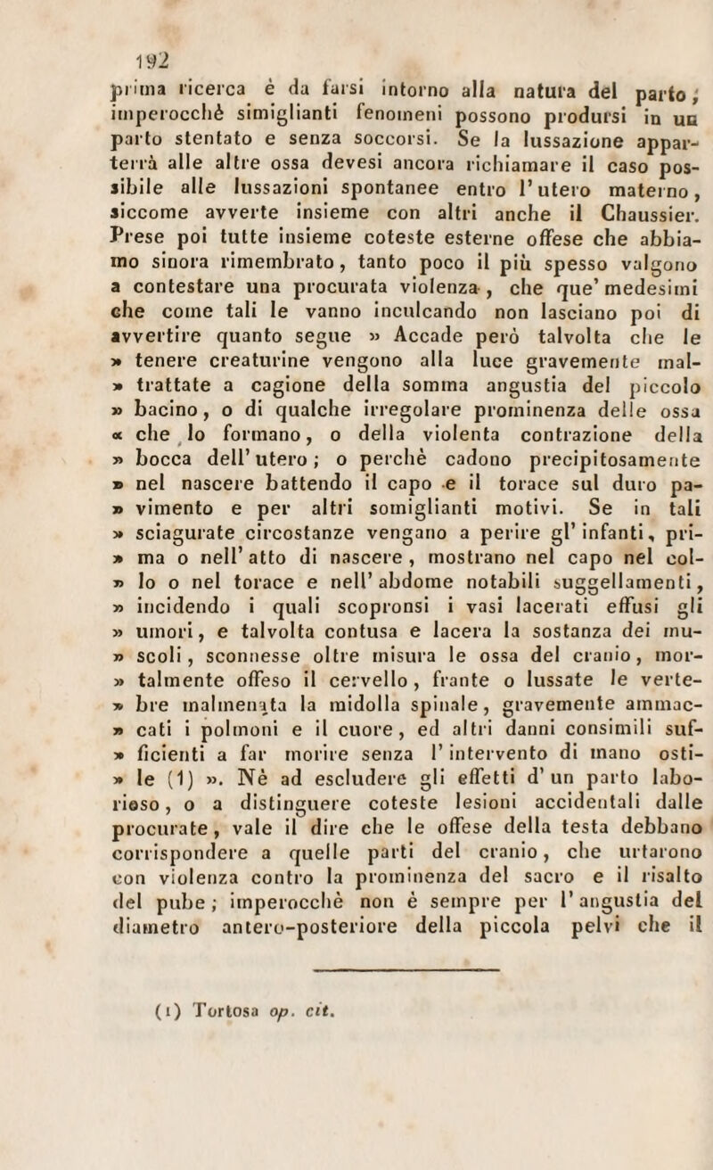 iy2 prima ricerca è da farsi intorno alla natura del parto; imperoccliè simiglianti fenomeni possono prodursi in un parto stentato e senza soccorsi. Se la lussazione appar¬ terrà alle altre ossa devesi ancora richiamare il caso pos¬ sibile alle lussazioni spontanee entro l’utero materno, siccome avverte insieme con altri anche il Chaussier. Prese poi tutte insieme coleste esterne offese che abbia¬ mo sinora rimembrato, tanto poco il più spesso valgono a contestare una procurata violenza , che que’medesimi che come tali le vanno inculcando non lasciano poi di avvertire quanto segue » Accade però talvolta che le 3* tenere creaturine vengono alla luce gravemente mal- » trattate a cagione della somma angustia del piccolo » bacino, o di qualche irregolare prominenza delle ossa ot che ^ lo formano, o della violenta contrazione della 3» bocca dell’utero; o perchè cadono precipitosamente » nel nascere battendo il capo e il torace sul duro pa- » vimento e per altri somiglianti motivi. Se in tali 3» sciagurate circostanze vengano a perire gl’infanti, pri- 3» ma 0 nell’atto di nascere, mostrano nel capo nel col- » lo o nel torace e nell’abdome notabili suggellamenti, 33 incidendo i quali scopronsi i vasi lacerati effusi gli >3 umori, e talvolta contusa e lacera la sostanza dei mu- 33 scoli, sconnesse oltre misura le ossa del cranio, mor- 33 talmente offeso il cervello, frante o lussate le verte- 3» bre malmenata la midolla spinale, gravemente ammac- 33 cati i polmoni e il cuore, ed altri danni consimili suf- 33 ficienti a far morire senza l’intervento di mano osti- 33 le (1) 33. Nè ad escludere gli effetti d’un parto labo¬ rioso , o a distinguere coteste lesioni accidentali dalle procurate, vale il dire che le offese della testa debbano corrispondere a quelle parti del cranio, che urtarono con violenza contro la prominenza del sacro e il risalto del pube; imperocché non è sempre per l’angustia del diametro antere-posteriore della piccola pelvi che il