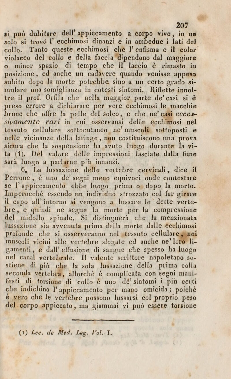 B*i può dubitare dell’appiccamento a corpo vivo, in un solo si trovò 1’ ecchimosi dinanzi e in ambedue i lati del collo. Tanto queste ecchimosi che l’enfisma e il color violaceo del collo e della faccia dipendono dal maggiore o minor spazio di tempo che il laccio è rimasto in posizione, ed anche un cadavere quando venisse appeso subito dopo la morte potrebbe sino a un certo grado si¬ mulare una somiglianza in cotesti sintomi. Riflette innol- tre il prof. Orfila che nella maggior parte de’casi si è preso errore a dichiarare per vere ecchimosi le macchie brune che offre la pelle del solco, e che ne’casi ecces- sivamente rari in cui osservansi delle ecchimosi nel tessuto cellulare sottocutaneo ne’ muscoli sottoposti e nelle vicinanze della laringe, non costituiscono una prova sicura che la sospensione ha avuto luogo durante la vi¬ ta (1), Del vaLre delle impressioni lasciale dalla fune sarà luogo a parlarne più innanzi. 6, La lussazione delle vertebre cervicali, dice il Perrone , è uno de’ segni meno equivoci onde contestare se r appiccamento ebbe luogo prima o dopo la morte. Imperocché essendo un individuo strozzato col far girare il capo all’ intorno si vengono a lussare le dette verte¬ bre , e quindi ne segue la morte per la compressione del midollo spinale. Si distinguerà che la menzionata lussazione sia avvenuta prima della morte dalle ecchimosi profonde che si osserveranno nel tessuto cellulare, nei muscoli vicini alle vertebre sloirate ed anche ne’loro li- gainenti, e dall’ effusione di sangue ctie spesso ha luogo nel canal vertebrale. Il valente scrittore napoletano so¬ stiene di più che la sola lussazione della prima colla seconda vertebra, allorché è complicala con segni mani¬ festi di torsione di collo è uno dé’ sintomi i più certi che indichino l’appiccamento per mano omicida ; poiché è vero che le vertebre possono lus.sarsi col proprio peso del corpo appiccato, ma giammai vi può essere torsione (i) Lee. de Med. Leg. f'ol. I.