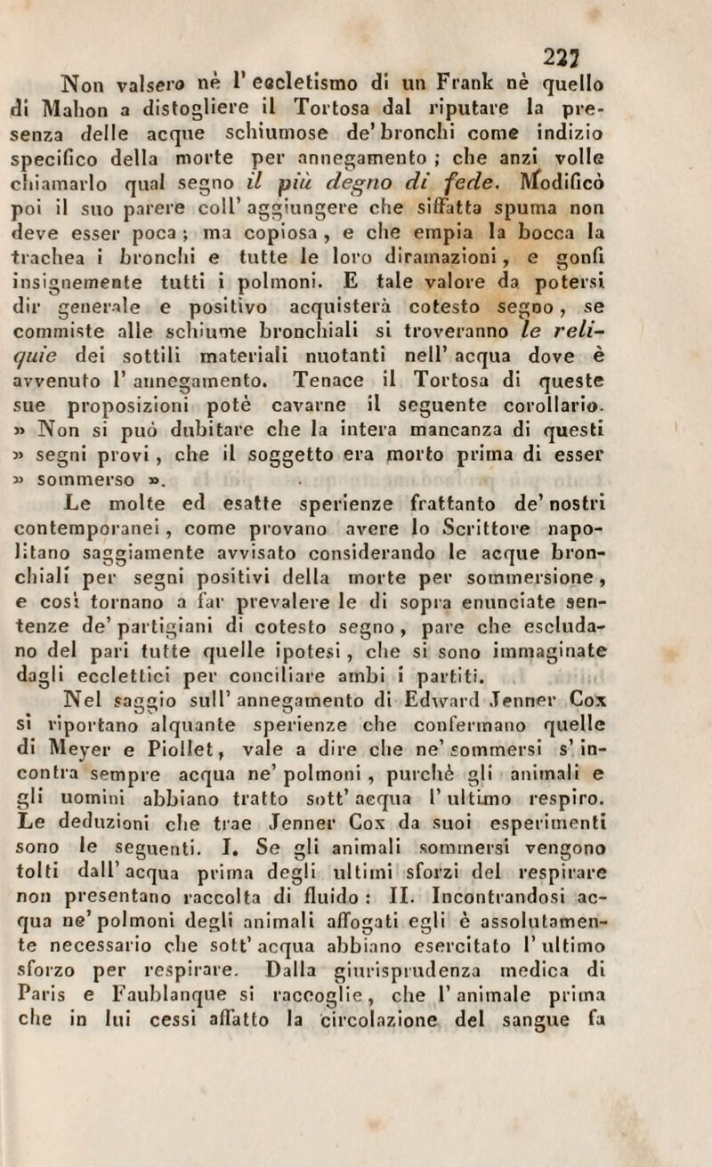 223 Non valsero «« T eacletismo di un Frank nè quello di Mahon a distogliere il Tortosa dal riputare la pre¬ senza delle acque schiumose de’bronchi come indizio specifico della morte per annegamento ; che anzi volle chiamarlo qual segno i/ più degno dì fede. IVfodificò poi il suo parere coll’ aggiungere che siffatta spuma non deve esser poca ; ma copiosa , e che empia la bocca la trachea i bronchi e tutte le loro diramazioni, e gonfi insignemente tutti i polmoni. E tale valore da potersi dir generale e positivo acquisterà cotesto segno, se commiste alle schiume bronchiali si troveranno le reli¬ quie dei sottili materiali nuotanti nell’ acqua dove è avvenuto 1’ annegamento. Tenace il Tortosa di queste sue proposizioni potè cavarne il seguente corollario. » Non si può dubitare che la intera mancanza di questi » segni provi , che il soggetto era morto prima di esser » sommerso ». Le molte ed esatte sperienze frattanto de’ nostri contemporanei , come provano avere lo Scrittore napo¬ litano saggiamente avvisato considerando le acque bron¬ chiali per segni positivi della morte per sommersione, e cosi tornano a far prevalere le di sopra enunciate sen¬ tenze de’ partigiani di cotesto segno, pare che escluda¬ no del pari tutte quelle ipotesi, che si sono immaginate dagli ecclettici per conciliare ambi i partiti. Nel sa£»io sull’annegamento di Edward Jenner Cox SI riportano alquante sperienze che confermano quelle di Meyer e PioHet, vale a dire che ne’sommersi s’in¬ contra sempre acqua ne’ polmoni , purché gli animali e gli uomini abbiano tratto sott’acqua l’ultimo respiro. Le deduzioni che trae Jenner Cox da suoi esperimenti sono le seguenti. I. Se gli animali sommersi vengono tolti dall’acqua prima degli ultimi sforzi del respirare non presentano raccolta di fluido : IL Incontrandosi ac¬ qua ne’polmoni degli animali affogati egli è assolutamen¬ te necessario che sott’acqua abbiano esercitato l’ultimo sforzo per respirare. Dalla giurisprudenza medica di Paris e Faublanque si raccoglie, che l’animale prima che in lui cessi affatto la circolazione del sangue fa