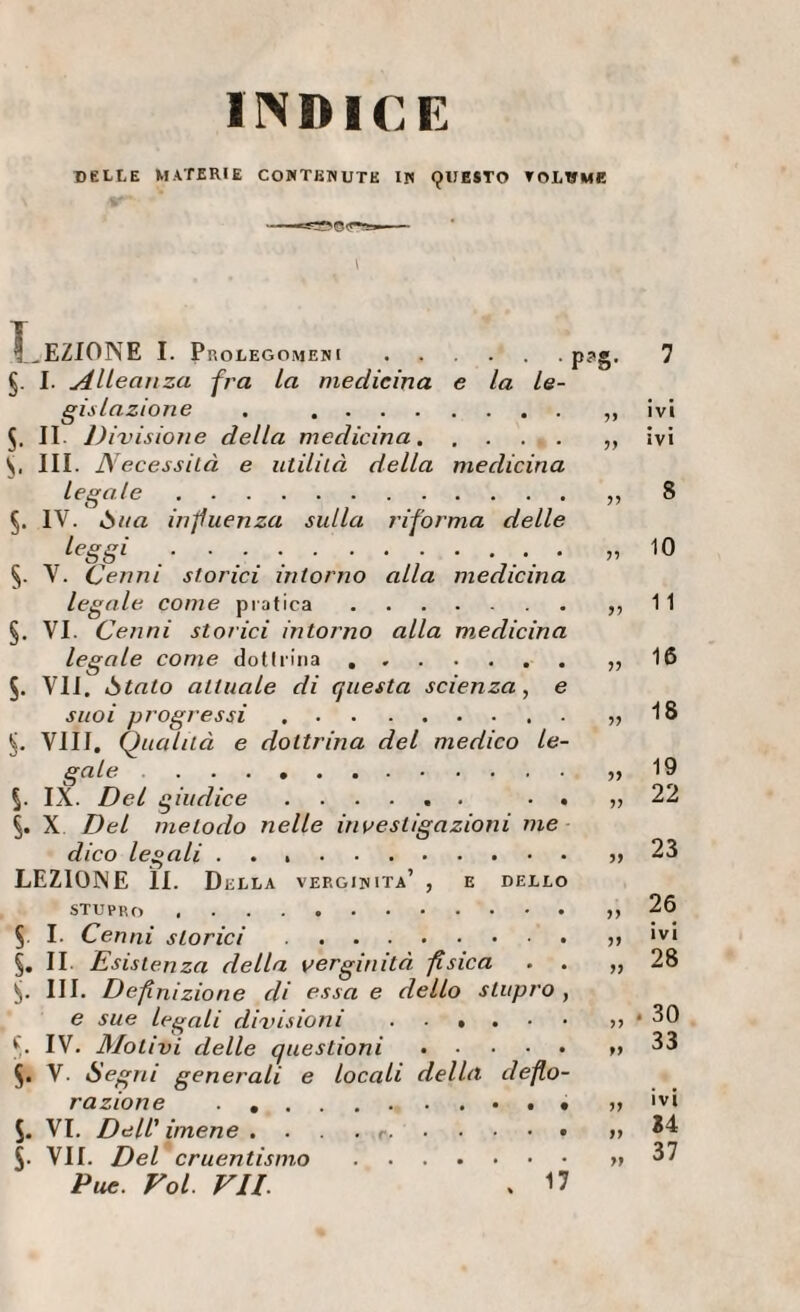 INDICE DELLE MATERIE COMTKNUTE IW 9lIE$TO TOLWMK T^EZIONE I. Prolegomeni . . , . . . §. I. Alleali za fra la medicina e la le¬ gislazione . . s. II. Di visione della medicina. S. III. Necessità e utilità della medicina legale. 5. IV. òtta influenza sulla riforma delle .• • • • ; • §. V. Cenni storici intorno alla medicina legale come pratica. §. VI. Cenni storici intorno alla medicina legale come dotirina. 5. VII. òtato attuale di questa scienza, e suoi progressi. Vili, Qualità e dottrina del medico le¬ gale . IX. Del giudice. • . X Del metodo nelle investigazioni me dico legali .. LEZIONE li. Della verginità’ , e dello P^'S- 3? 33 33 33 33 33 33 stupro . 5, I. Cenni storici. §. II Esistenza della verginità fisica . . III. Definizione di essa e dello stupro , e sue legali divisioni o f. IV. Mot ivi delle questioni.. 5. V. Segni generali e locali della deflo¬ razione . .. O S. VI. Dell' imene . ... ... S- VII. Del cruentismo.. Pue. Voi. VII. . U 7 ivi ivi 8 10 11 16 18 19 22 23 26 ivi 28 . 30 33 ivi i4 37