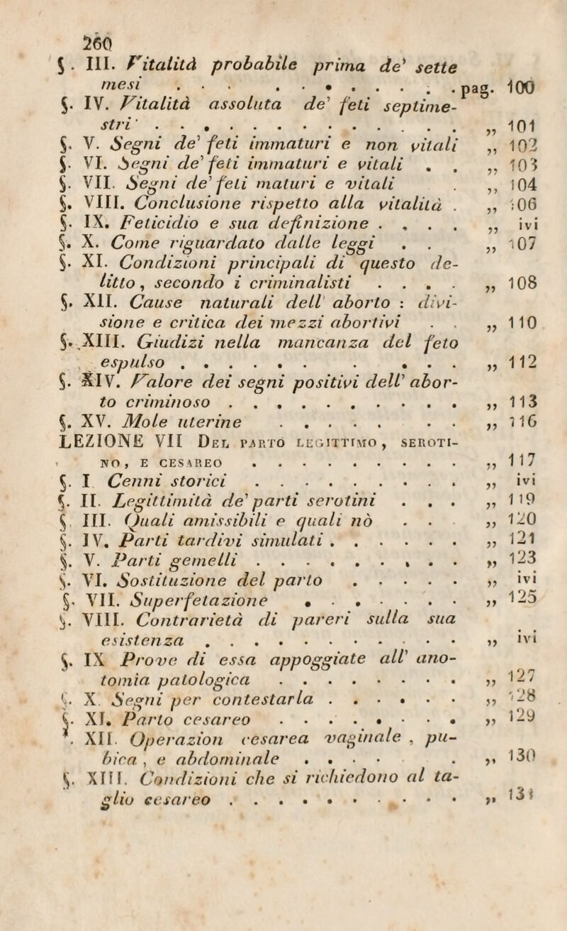 5- III. Vitatità probabile prima de' sette mesi ... 5. IV. Vitalità assolata de' feti septinie- stri '. . . V. Segni de' feti immaturi e. non vitali J. VI. Segni de' feti immaturi e vitali §. VII. Segni de'feti maturi e vitali §. Vili. Conclusione rispetto alla vitalità . IX. Feticidio e sua definizione . , . . 5. X. Come riguardato dalle leggi XI. Condizioni principali di questo de¬ litto , secondo i criminalisti .... §. XII. Cause naturali dell aborto : divi¬ sione e critica dei mezzi abortivi §. .XIII. Qiudizi nella mancanza del feto e sp nlso t m » • m • . ... §. SIV. Valore dei segni positivi dell' abor¬ to criminoso. %. XV. Mole uterine . . . LEZIONE VII D EL Pj\RTÓ LL:GITTfMO , SEROTI¬ NO, E CESAREO . §. I Cenni storici. 5. II. Leg ittimità de' parti serotini . . . ^ III. Quali amissibili e quali nò , . §. IV, Parti taiclivi simulati. §. V. Parti gemelli.. . . S- VI. Sostituzione del parlo. §. VII. Superfetazione 5j. Vili. Contrarietà di pareri sulla sua esistenza.. . . •ove di essa appoggiate all' ano- tomia patologica. !j. X Segni per contestarla. V XI, Parto cesareo ....»• • • . XII. Operazion cesarea vm^inale , pu¬ bica , e abdorninale . . . • Xlfl. Condizioni che si richiedono al ta¬ glio cesareo . pag. 100 „ 101 „ 102 10'l V 104 „ 106 » ìì >7 108 110 112 113 716 ?? » 117 ivi 119 120 121 123 ivi 125 „ ivi 127 ,, I - / „ '28 „ 129 „ 130 131