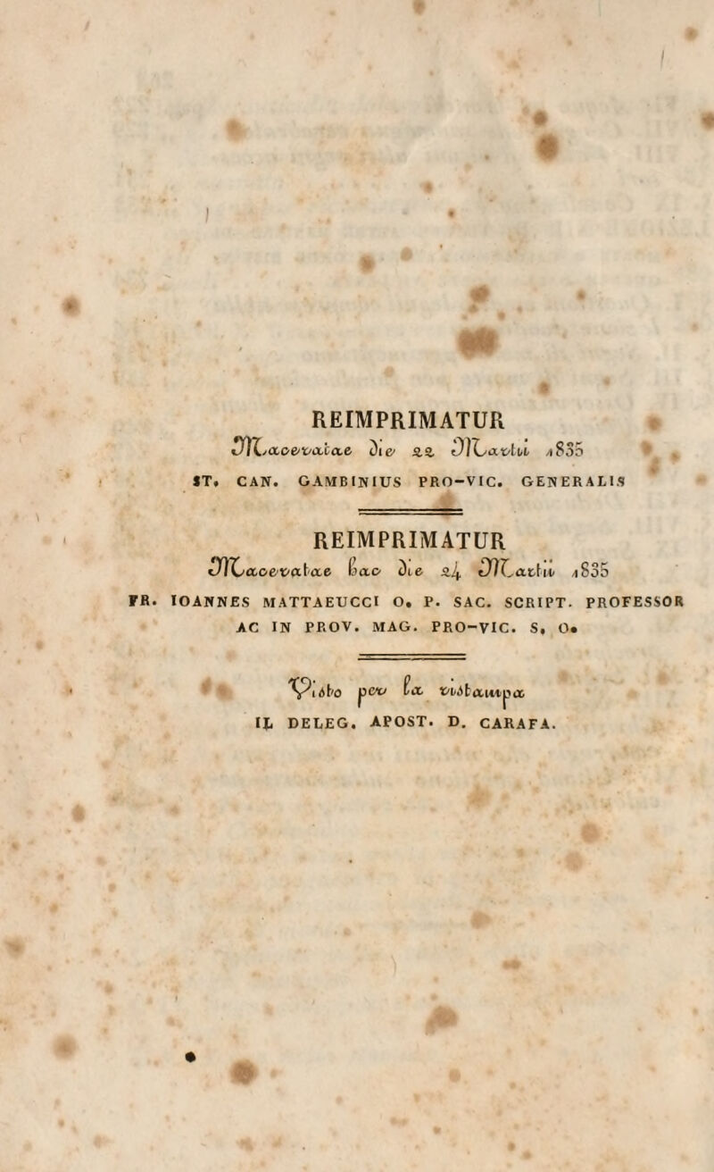 I ) REIMPRIMATUR iIÌZy<x,oe/v<x.ca,e Die* aa ^835 ST. CAN. GAMBINIUS PRO-VIC. GENERALIS REIMPRIMATUR iJÌX^aoe/vixt'Cce Kao Die a4 Dìl^at-hiii /i835 FR. lOANNES MATTAEUCCI O. P. SAC. SCRIPT. PROFESSOR AC IN PROV. MAG. PRO-VIC. S, O. pcv fct IJ. DELEG. APOST. t'iiJta.uipix D. CARATA.