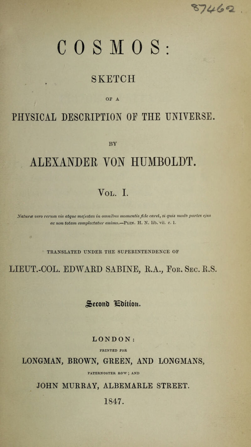 *£7^6*2 COSMOS: SKETCH OF A PHYSICAL DESCRIPTION OE THE UNIVERSE. BY ALEXANDER YON HUMBOLDT. VOL. I. Natura vero rerum vis atque majestas in omnibus momentis fide caret, si quis modo partes cjus ac non totam complectatur animo.—Plin. H. N. lib. vii. c. 1. TRANSLATED UNDER THE SUPERINTENDENCE OF LIEUT.-COL. EDWARD SABINE, R.A., Eor. Sec. R.S. jfceconti üititttcm. LONDON: PRINTED FOR LONGMAN, BROWN, GREEN, AND LONGMANS, PATERNOSTER ROW ) AND JOHN MURRAY, ALBEMARLE STREET.