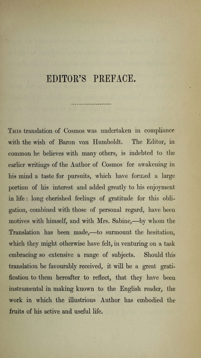 EDITOR’S PREFACE. This translation of Cosmos was undertaken in compliance with the wish of Baron von Humboldt. The Editor, in common he believes with many others, is indebted to the earlier writings of the Author of Cosmos for awakening in his mind a taste for pursuits, which have formed a large portion of his interest and added greatly to his enjoyment in life: long cherished feelings of gratitude for this obli- gation, combined with those of personal regard, have been motives with himself, and with Mrs. Sabine,—by whom the Translation has been made,—to surmount the hesitation, which they might otherwise have felt, in venturing on a task embracing so extensive a range of subjects. Should this translation be favourably received, it will be a great grati- fication to them hereafter to reflect, that they have been instrumental in making known to the English reader, the work in which the illustrious Author has embodied the fruits of his active and useful life.