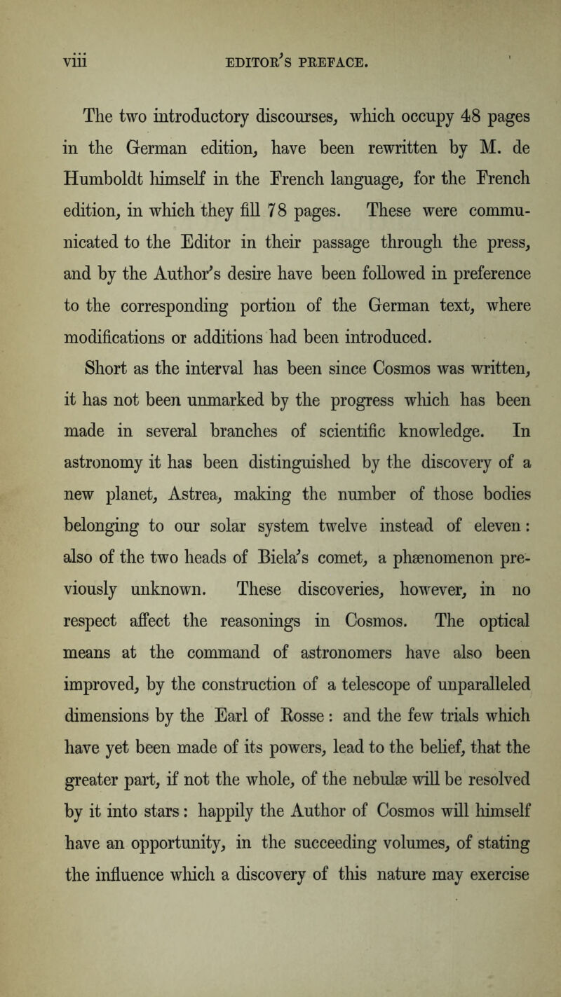 The two introductory discourses, which occupy 48 pages in the German edition, have been rewritten by M. de Humboldt himself in the Trench language, for the Trench edition, in which they fill 7 8 pages. These were commu- nicated to the Editor in their passage through the press, and by the Author's desire have been followed in preference to the corresponding portion of the German text, where modifications or additions had been introduced. Short as the interval has been since Cosmos was written, it has not been unmarked by the progress winch has been made in several branches of scientific knowledge. In astronomy it has been distinguished by the discovery of a new planet, Astrea, making the number of those bodies belonging to our solar system twelve instead of eleven: also of the two heads of Biela's comet, a phsenomenon pre- viously unknown. These discoveries, however, in no respect affect the reasonings in Cosmos. The optical means at the command of astronomers have also been improved, by the construction of a telescope of unparalleled dimensions by the Earl of Rosse: and the few trials which have yet been made of its powers, lead to the belief, that the greater part, if not the whole, of the nebulae will be resolved by it into stars: happily the Author of Cosmos will himself have an opportunity, in the succeeding volumes, of stating the influence which a discovery of this nature may exercise