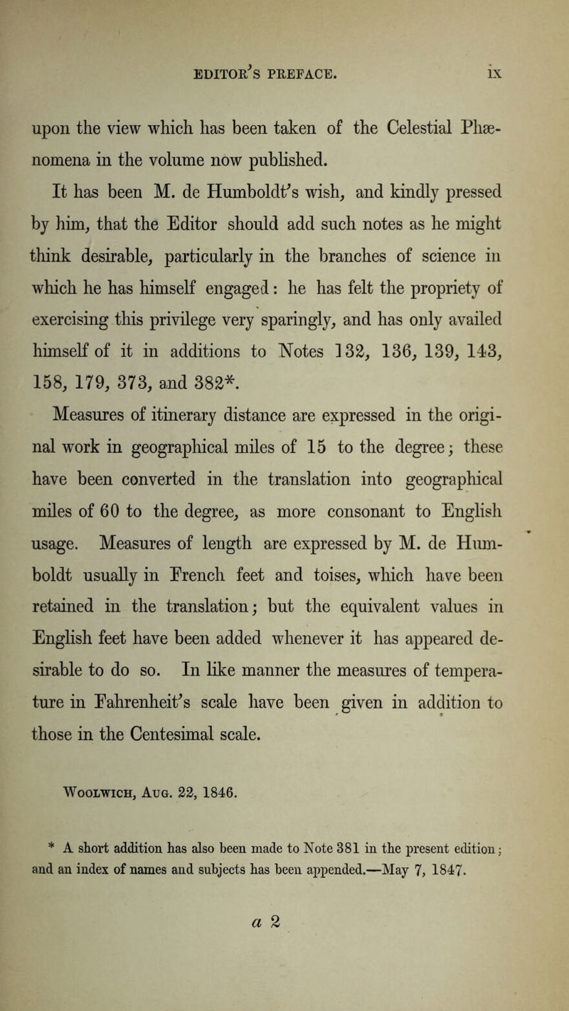 upon the view which has been taken of the Celestial Phse- nomena in the volume now published. It has been M. de Humboldt's wish, and kindly pressed by him, that the Editor should add such notes as he might think desirable, particularly in the branches of science in which he has himself engaged: he has felt the propriety of exercising this privilege very sparingly, and has only availed himself of it in additions to Notes 132, 136, 139, 143, 158, 179, 373, and 382*. Measures of itinerary distance are expressed in the origi- nal work in geographical miles of 15 to the degree; these have been converted in the translation into geographical miles of 60 to the degree, as more consonant to English usage. Measures of length are expressed by M. de Hum- boldt usually in Erench feet and toises, which have been retained in the translation; but the equivalent values in English feet have been added whenever it has appeared de- sirable to do so. In like manner the measures of tempera- ture in Fahrenheit's scale have been given in addition to those in the Centesimal scale. Woolwich, Aug. 22, 1846. * A short addition has also been made to Note 881 in the present edition; and an index of names and subjects has been appended.—May 7, 1847.