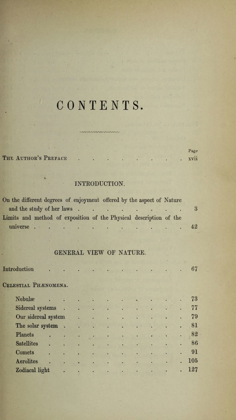 CONTENTS Page The Author’s Preface xvii INTRODUCTION. On the different degrees of enjoyment offered by the aspect of Nature and the study of her laws . .. 3 Limits and method of exposition of the Physical description of the universe ........... 42 GENERAL VIEW OF NATURE. Introduction 67 Celestial Phenomena. Nebulae 73 Sidereal systems 77 Our sidereal system 79 The solar system 81 Planets 82 Satellites 86 Comets .......... 91 Aerolites 105 Zodiacal light 127